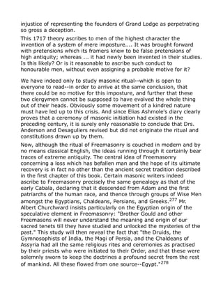 injustice of representing the founders of Grand Lodge as perpetrating
so gross a deception.
This 1717 theory ascribes to men of the highest character the
invention of a system of mere imposture.... It was brought forward
with pretensions which its framers knew to be false pretensions of
high antiquity; whereas ... it had newly been invented in their studies.
Is this likely? Or is it reasonable to ascribe such conduct to
honourable men, without even assigning a probable motive for it?
We have indeed only to study masonic ritual--which is open to
everyone to read--in order to arrive at the same conclusion, that
there could be no motive for this imposture, and further that these
two clergymen cannot be supposed to have evolved the whole thing
out of their heads. Obviously some movement of a kindred nature
must have led up to this crisis. And since Elias Ashmole's diary clearly
proves that a ceremony of masonic initiation had existed in the
preceding century, it is surely only reasonable to conclude that Drs.
Anderson and Desaguliers revised but did not originate the ritual and
constitutions drawn up by them.
Now, although the ritual of Freemasonry is couched in modern and by
no means classical English, the ideas running through it certainly bear
traces of extreme antiquity. The central idea of Freemasonry
concerning a loss which has befallen man and the hope of its ultimate
recovery is in fact no other than the ancient secret tradition described
in the first chapter of this book. Certain masonic writers indeed
ascribe to Freemasonry precisely the same genealogy as that of the
early Cabala, declaring that it descended from Adam and the first
patriarchs of the human race, and thence through groups of Wise Men
amongst the Egyptians, Chaldeans, Persians, and Greeks.277
Mr.
Albert Churchward insists particularly on the Egyptian origin of the
speculative element in Freemasonry: "Brother Gould and other
Freemasons will never understand the meaning and origin of our
sacred tenets till they have studied and unlocked the mysteries of the
past." This study will then reveal the fact that "the Druids, the
Gymnosophists of India, the Magi of Persia, and the Chaldeans of
Assyria had all the same religious rites and ceremonies as practised
by their priests who were initiated to their Order, and that these were
solemnly sworn to keep the doctrines a profound secret from the rest
of mankind. All these flowed from one source--Egypt."278
 