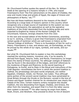 Mr. Churchward further quotes the speech of the Rev. Dr. William
Dodd at the opening of a masonic temple in 1794, who traced
Freemasonry from "the first astronomers on the plains of Chaldea, the
wise and mystic kings and priests of Egypt, the sages of Greece and
philosophers of Rome," etc.279
But how did these traditions descend to the masons of the West?
According to a large body of masonic opinion in this country which
recognizes only a single source of inspiration to the system we now
know as Freemasonry, the speculative as well as the operative
traditions of the Order descended from the building guilds and were
imported to England by means of the Roman Collegia. Mr.
Churchward, however, strongly dissents from this view:
In the new and revised edition of the Perfect Ceremonies, according
to our E. working, a theory is given that Freemasonry originated from
certain guilds of workmen which are well known in history as the
"Roman College of Artificers." There is no foundation of fact for such a
theory. Freemasonry is now, and always was, an Eschatology, as may
be proved by the whole of our signs, symbols, and words, and our
rituals.280
But what Mr. Churchward fails to explain is how this eschatology
reached the working masons; moreover why, if as he asserts, it
derived from Egypt, Assyria, India, and Persia, Freemasonry no longer
bears the stamp of these countries. For although vestiges of Sabeism
may be found in the decoration of the lodges, and brief references to
the mysteries of Egypt and Phœnicia, to the secret teaching of
Pythagoras, to Euclid, and to Plato in the Ritual and instructions of the
Craft degrees--nevertheless the form in which the ancient tradition is
clothed, the phraseology and pass-words employed, are neither
Egyptian, Chaldean, Greek, nor Persian, but Judaic. Thus although
some portion of the ancient secret tradition may have penetrated to
Great Britain through the Druids or the Romans--versed in the lore of
Greece and Egypt--another channel for its introduction was clearly the
Cabala of the Jews. Certain masonic writers recognize this double
tradition, the one descending from Egypt, Chaldea, and Greece, the
other from the Israelites, and assert that it is from the latter source
their system is derived.281
For after tracing its origin from Adam,
Noah, Enoch, and Abraham, they proceed to show its line of descent
 