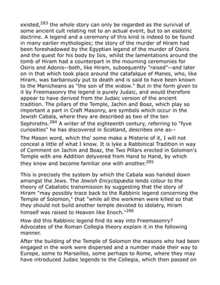 existed,283
the whole story can only be regarded as the survival of
some ancient cult relating not to an actual event, but to an esoteric
doctrine. A legend and a ceremony of this kind is indeed to be found
in many earlier mythologies; the story of the murder of Hiram had
been foreshadowed by the Egyptian legend of the murder of Osiris
and the quest for his body by Isis, whilst the lamentations around the
tomb of Hiram had a counterpart in the mourning ceremonies for
Osiris and Adonis--both, like Hiram, subsequently "raised"--and later
on in that which took place around the catafalque of Manes, who, like
Hiram, was barbarously put to death and is said to have been known
to the Manicheans as "the son of the widow." But in the form given to
it by Freemasonry the legend is purely Judaic, and would therefore
appear to have derived from the Judaic version of the ancient
tradition. The pillars of the Temple, Jachin and Boaz, which play so
important a part in Craft Masonry, are symbols which occur in the
Jewish Cabala, where they are described as two of the ten
Sephiroths.284
A writer of the eighteenth century, referring to "fyve
curiosities" he has discovered in Scotland, describes one as--
The Mason word, which tho' some make a Misterie of it, I will not
conceal a little of what I know. It is lyke a Rabbinical Tradition in way
of Comment on Jachin and Boaz, the Two Pillars erected in Solomon's
Temple with ane Addition delyvered from Hand to Hand, by which
they know and become familiar one with another.285
This is precisely the system by which the Cabala was handed down
amongst the Jews. The Jewish Encyclopædia lends colour to the
theory of Cabalistic transmission by suggesting that the story of
Hiram "may possibly trace back to the Rabbinic legend concerning the
Temple of Solomon," that "while all the workmen were killed so that
they should not build another temple devoted to idolatry, Hiram
himself was raised to Heaven like Enoch."286
How did this Rabbinic legend find its way into Freemasonry?
Advocates of the Roman Collegia theory explain it in the following
manner.
After the building of the Temple of Solomon the masons who had been
engaged in the work were dispersed and a number made their way to
Europe, some to Marseilles, some perhaps to Rome, where they may
have introduced Judaic legends to the Collegia, which then passed on
 