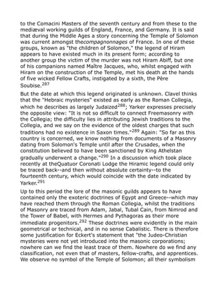 to the Comacini Masters of the seventh century and from these to the
mediæval working guilds of England, France, and Germany. It is said
that during the Middle Ages a story concerning the Temple of Solomon
was current amongst thecompagnonnages of France. In one of these
groups, known as "the children of Solomon," the legend of Hiram
appears to have existed much in its present form; according to
another group the victim of the murder was not Hiram Abiff, but one
of his companions named Maître Jacques, who, whilst engaged with
Hiram on the construction of the Temple, met his death at the hands
of five wicked Fellow Crafts, instigated by a sixth, the Père
Soubise.287
But the date at which this legend originated is unknown. Clavel thinks
that the "Hebraic mysteries" existed as early as the Roman Collegia,
which he describes as largely Judaized288
; Yarker expresses precisely
the opposite view: "It is not so difficult to connect Freemasonry with
the Collegia; the difficulty lies in attributing Jewish traditions to the
Collegia, and we say on the evidence of the oldest charges that such
traditions had no existence in Saxon times."289
Again: "So far as this
country is concerned, we know nothing from documents of a Masonry
dating from Solomon's Temple until after the Crusades, when the
constitution believed to have been sanctioned by King Athelstan
gradually underwent a change."290
In a discussion which took place
recently at theQuatuor Coronati Lodge the Hiramic legend could only
be traced back--and then without absolute certainty--to the
fourteenth century, which would coincide with the date indicated by
Yarker.291
Up to this period the lore of the masonic guilds appears to have
contained only the exoteric doctrines of Egypt and Greece--which may
have reached them through the Roman Collegia, whilst the traditions
of Masonry are traced from Adam, Jabal, Tubal Cain, from Nimrod and
the Tower of Babel, with Hermes and Pythagoras as their more
immediate progenitors.292 These doctrines were evidently in the main
geometrical or technical, and in no sense Cabalistic. There is therefore
some justification for Eckert's statement that "the Judeo-Christian
mysteries were not yet introduced into the masonic corporations;
nowhere can we find the least trace of them. Nowhere do we find any
classification, not even that of masters, fellow-crafts, and apprentices.
We observe no symbol of the Temple of Solomon; all their symbolism
 