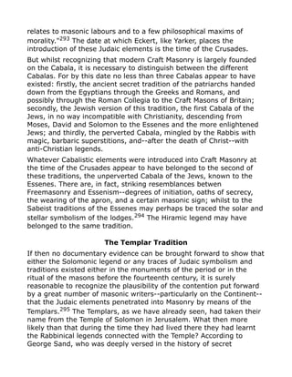 relates to masonic labours and to a few philosophical maxims of
morality."293
The date at which Eckert, like Yarker, places the
introduction of these Judaic elements is the time of the Crusades.
But whilst recognizing that modern Craft Masonry is largely founded
on the Cabala, it is necessary to distinguish between the different
Cabalas. For by this date no less than three Cabalas appear to have
existed: firstly, the ancient secret tradition of the patriarchs handed
down from the Egyptians through the Greeks and Romans, and
possibly through the Roman Collegia to the Craft Masons of Britain;
secondly, the Jewish version of this tradition, the first Cabala of the
Jews, in no way incompatible with Christianity, descending from
Moses, David and Solomon to the Essenes and the more enlightened
Jews; and thirdly, the perverted Cabala, mingled by the Rabbis with
magic, barbaric superstitions, and--after the death of Christ--with
anti-Christian legends.
Whatever Cabalistic elements were introduced into Craft Masonry at
the time of the Crusades appear to have belonged to the second of
these traditions, the unperverted Cabala of the Jews, known to the
Essenes. There are, in fact, striking resemblances betwen
Freemasonry and Essenism--degrees of initiation, oaths of secrecy,
the wearing of the apron, and a certain masonic sign; whilst to the
Sabeist traditions of the Essenes may perhaps be traced the solar and
stellar symbolism of the lodges.294
The Hiramic legend may have
belonged to the same tradition.
The Templar Tradition
If then no documentary evidence can be brought forward to show that
either the Solomonic legend or any traces of Judaic symbolism and
traditions existed either in the monuments of the period or in the
ritual of the masons before the fourteenth century, it is surely
reasonable to recognize the plausibility of the contention put forward
by a great number of masonic writers--particularly on the Continent--
that the Judaic elements penetrated into Masonry by means of the
Templars.295
The Templars, as we have already seen, had taken their
name from the Temple of Solomon in Jerusalem. What then more
likely than that during the time they had lived there they had learnt
the Rabbinical legends connected with the Temple? According to
George Sand, who was deeply versed in the history of secret
 