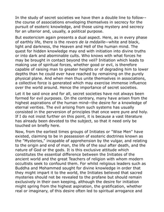 In the study of secret societies we have then a double line to follow--
the course of associations enveloping themselves in secrecy for the
pursuit of esoteric knowledge, and those using mystery and secrecy
for an ulterior and, usually, a political purpose.
But esotericism again presents a dual aspect. Here, as in every phase
of earthly life, there is the revers de la médaille--white and black,
light and darkness, the Heaven and Hell of the human mind. The
quest for hidden knowledge may end with initiation into divine truths
or into dark and abominable cults. Who knows with what forces he
may be brought in contact beyond the veil? Initiation which leads to
making use of spiritual forces, whether good or evil, is therefore
capable of raising man to greater heights or of degrading him to lower
depths than he could ever have reached by remaining on the purely
physical plane. And when men thus unite themselves in associations,
a collective force is generated which may exercise immense influence
over the world around. Hence the importance of secret societies.
Let it be said once and for all, secret societies have not always been
formed for evil purposes. On the contrary, many have arisen from the
highest aspirations of the human mind--the desire for a knowledge of
eternal verities. The evil arising from such systems has usually
consisted in the perversion of principles that once were pure and holy.
If I do not insist further on this point, it is because a vast literature
has already been devoted to the subject, so that it need only be
touched on briefly here.
Now, from the earliest times groups of Initiates or "Wise Men" have
existed, claiming to be in possession of esoteric doctrines known as
the "Mysteries," incapable of apprehension by the vulgar, and relating
to the origin and end of man, the life of the soul after death, and the
nature of God or the gods. It is this exclusive attitude which
constitutes the essential difference between the Initiates of the
ancient world and the great Teachers of religion with whom modern
occultists seek to confound them. For whilst religious leaders such as
Buddha and Mohammed sought for divine knowledge in order that
they might impart it to the world, the Initiates believed that sacred
mysteries should not be revealed to the profane but should remain
exclusively in their own keeping, although the desire for initiation
might spring from the highest aspiration, the gratification, whether
real or imaginary, of this desire often led to spiritual arrogance and
 