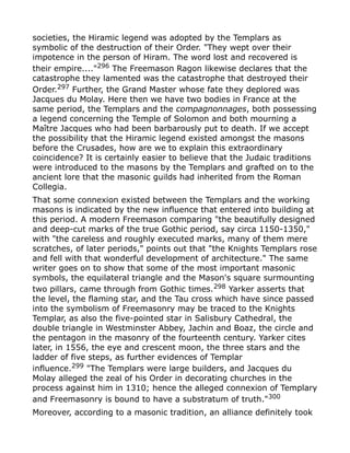 societies, the Hiramic legend was adopted by the Templars as
symbolic of the destruction of their Order. "They wept over their
impotence in the person of Hiram. The word lost and recovered is
their empire...."296
The Freemason Ragon likewise declares that the
catastrophe they lamented was the catastrophe that destroyed their
Order.297 Further, the Grand Master whose fate they deplored was
Jacques du Molay. Here then we have two bodies in France at the
same period, the Templars and the compagnonnages, both possessing
a legend concerning the Temple of Solomon and both mourning a
Maître Jacques who had been barbarously put to death. If we accept
the possibility that the Hiramic legend existed amongst the masons
before the Crusades, how are we to explain this extraordinary
coincidence? It is certainly easier to believe that the Judaic traditions
were introduced to the masons by the Templars and grafted on to the
ancient lore that the masonic guilds had inherited from the Roman
Collegia.
That some connexion existed between the Templars and the working
masons is indicated by the new influence that entered into building at
this period. A modern Freemason comparing "the beautifully designed
and deep-cut marks of the true Gothic period, say circa 1150-1350,"
with "the careless and roughly executed marks, many of them mere
scratches, of later periods," points out that "the Knights Templars rose
and fell with that wonderful development of architecture." The same
writer goes on to show that some of the most important masonic
symbols, the equilateral triangle and the Mason's square surmounting
two pillars, came through from Gothic times.298
Yarker asserts that
the level, the flaming star, and the Tau cross which have since passed
into the symbolism of Freemasonry may be traced to the Knights
Templar, as also the five-pointed star in Salisbury Cathedral, the
double triangle in Westminster Abbey, Jachin and Boaz, the circle and
the pentagon in the masonry of the fourteenth century. Yarker cites
later, in 1556, the eye and crescent moon, the three stars and the
ladder of five steps, as further evidences of Templar
influence.299 "The Templars were large builders, and Jacques du
Molay alleged the zeal of his Order in decorating churches in the
process against him in 1310; hence the alleged connexion of Templary
and Freemasonry is bound to have a substratum of truth."300
Moreover, according to a masonic tradition, an alliance definitely took
 