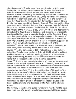 place between the Templars and the masonic guilds at this period.
During the proceedings taken against the Order of the Temple in
France it is said that Pierre d'Aumont and seven other Knights
escaped to Scotland in the guise of working masons and landed in the
Island of Mull. On St. John's Day, 1307, they held their first chapter.
Robert Bruce then took them under his protection, and seven years
later they fought under his standard at Bannockburn against Edward
II, who had suppressed their Order in England. After this battle, which
took place on St. John the Baptist's Day in summer (June 24), Robert
Bruce is said to have instituted the Royal Order of H.R.M. (Heredom)
and Knights of the R.S.Y.C.S. (Rosy Cross).301
These two degrees now
constitute the Royal Order of Scotland, and it seems not improbable
that in reality they were brought to Scotland by the Templars. Thus,
according to one of the early writers on Freemasonry, the degree of
the Rose-Croix originated with the Templars in Palestine as early as
1188302
; whilst the Eastern origin of the word Heredom, supposed to
derive from a mythical mountain on an island south of the
Hebrides303
where the Culdees practised their rites, is indicated by
another eighteenth-century writer, who traces it to a Jewish
source.304
In this same year of 1314 Robert Bruce is said to have
united the Templars and the Royal Order of H.R.M. with the guilds of
working masons, who had also fought in his army, at the famous
Lodge of Kilwinning, founded in 1286,305
which now added to its
name that of Heredom and became the chief seat of the
Order.306
Scotland was essentially a home of operative masonry, and,
in view of the Templar's prowess in the art of building, what more
natural than that the two bodies should enter into an alliance? Already
in England the Temple is said between 1155 and 1199 to have
administered the Craft.307
It is thus at Heredom of Kilwinning, "the
Holy House of Masonry"--"Mother Kilwinning," as it is still known to
Freemasons--that a speculative element of a fresh kind may have
found its way into the lodges. Is it not here, then, that we may see
that "fruitful union between the professional guild of mediæval
masons and a secret group of philosophical Adepts" alluded to by
Count Goblet d'Aviella and described by Mr. Waite in the following
words:
The mystery of the building guilds--whatever it may be held to have
been--was that of a simple, unpolished, pious, and utilitarian device;
 