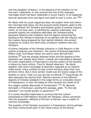 and this daughter of Nature, in the absence of all intention on her
own part, underwent, or was coerced into one of the strangest
marriages which has been celebrated in occult history. It so happened
that her particular form and figure lent itself to such a union, etc.308
?
Mr. Waite with his usual vagueness does not explain when and where
this marriage took place, but the account would certainly apply to the
alliance between the Templars and Scottish guilds of working masons,
which, as we have seen, is admitted by masonic authorities, and
presents exactly the conditions described, the Templars being
peculiarly fitted by their initiation into the legend concerning the
building of the Temple of Solomon to co-operate with the masons, and
the masons being prepared by their partial initiation into ancient
mysteries to receive the fresh influx of Eastern tradition from the
Templars.
A further indication of the Templar influence in Craft Masonry is the
system of degrees and initiations. The names of Entered Apprentice,
Fellow Craft, and Master Mason are said to have derived from
Scotland,309
and the analogy between these and the degrees of the
Assassins has already been shown. Indeed, the resemblance between
the outer organization of Freemasonry and the system of the Ismailis
is shown by many writers. Thus Dr. Bussell observes: "No doubt
together with some knowledge of geometry regarded as an esoteric
trade secret, many symbols to-day current did pass down from very
primitive times. But a more certain model was the Grand Lodge of the
Ismailis in Cairo"--that is to say the Dar-ul-Hikmat.310 Syed Ameer Ali
also expresses the opinion that "Makrisi's account of the different
degrees of initiation adopted in this lodge forms an invaluable record
of Freemasonry. In fact, the lodge at Cairo became the model of all
the Lodges created afterwards in Christendom."311
Mr. Bernard
Springett, a Freemason, quoting this passage, adds: "In this last
assertion I am myself greatly in agreement."312
It is surely therefore legitimate to surmise that this system
penetrated to Craft Masonry through the Templars, whose connexion
with the Assassins--offshoot of the Dar-ul-Hikmat--was a matter of
common knowledge.
The question of the Templar succession in Freemasonry forms perhaps
the most controversial point in the whole history of the Roman
 