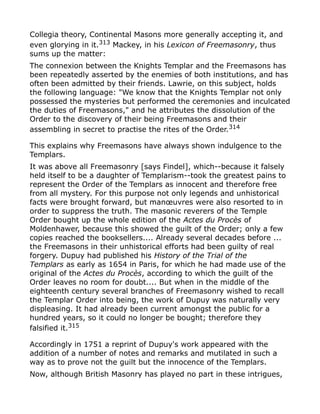 Collegia theory, Continental Masons more generally accepting it, and
even glorying in it.313
Mackey, in his Lexicon of Freemasonry, thus
sums up the matter:
The connexion between the Knights Templar and the Freemasons has
been repeatedly asserted by the enemies of both institutions, and has
often been admitted by their friends. Lawrie, on this subject, holds
the following language: "We know that the Knights Templar not only
possessed the mysteries but performed the ceremonies and inculcated
the duties of Freemasons," and he attributes the dissolution of the
Order to the discovery of their being Freemasons and their
assembling in secret to practise the rites of the Order.314
This explains why Freemasons have always shown indulgence to the
Templars.
It was above all Freemasonry [says Findel], which--because it falsely
held itself to be a daughter of Templarism--took the greatest pains to
represent the Order of the Templars as innocent and therefore free
from all mystery. For this purpose not only legends and unhistorical
facts were brought forward, but manœuvres were also resorted to in
order to suppress the truth. The masonic reverers of the Temple
Order bought up the whole edition of the Actes du Procès of
Moldenhawer, because this showed the guilt of the Order; only a few
copies reached the booksellers.... Already several decades before ...
the Freemasons in their unhistorical efforts had been guilty of real
forgery. Dupuy had published his History of the Trial of the
Templars as early as 1654 in Paris, for which he had made use of the
original of the Actes du Procès, according to which the guilt of the
Order leaves no room for doubt.... But when in the middle of the
eighteenth century several branches of Freemasonry wished to recall
the Templar Order into being, the work of Dupuy was naturally very
displeasing. It had already been current amongst the public for a
hundred years, so it could no longer be bought; therefore they
falsified it.315
Accordingly in 1751 a reprint of Dupuy's work appeared with the
addition of a number of notes and remarks and mutilated in such a
way as to prove not the guilt but the innocence of the Templars.
Now, although British Masonry has played no part in these intrigues,
 