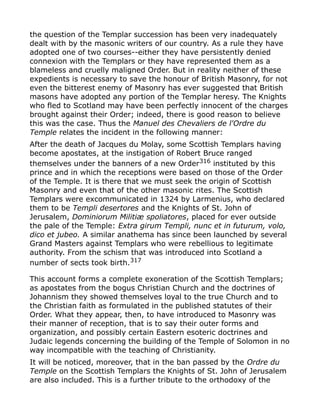 the question of the Templar succession has been very inadequately
dealt with by the masonic writers of our country. As a rule they have
adopted one of two courses--either they have persistently denied
connexion with the Templars or they have represented them as a
blameless and cruelly maligned Order. But in reality neither of these
expedients is necessary to save the honour of British Masonry, for not
even the bitterest enemy of Masonry has ever suggested that British
masons have adopted any portion of the Templar heresy. The Knights
who fled to Scotland may have been perfectly innocent of the charges
brought against their Order; indeed, there is good reason to believe
this was the case. Thus the Manuel des Chevaliers de l'Ordre du
Temple relates the incident in the following manner:
After the death of Jacques du Molay, some Scottish Templars having
become apostates, at the instigation of Robert Bruce ranged
themselves under the banners of a new Order316
instituted by this
prince and in which the receptions were based on those of the Order
of the Temple. It is there that we must seek the origin of Scottish
Masonry and even that of the other masonic rites. The Scottish
Templars were excommunicated in 1324 by Larmenius, who declared
them to be Templi desertores and the Knights of St. John of
Jerusalem, Dominiorum Militiæ spoliatores, placed for ever outside
the pale of the Temple: Extra girum Templi, nunc et in futurum, volo,
dico et jubeo. A similar anathema has since been launched by several
Grand Masters against Templars who were rebellious to legitimate
authority. From the schism that was introduced into Scotland a
number of sects took birth.317
This account forms a complete exoneration of the Scottish Templars;
as apostates from the bogus Christian Church and the doctrines of
Johannism they showed themselves loyal to the true Church and to
the Christian faith as formulated in the published statutes of their
Order. What they appear, then, to have introduced to Masonry was
their manner of reception, that is to say their outer forms and
organization, and possibly certain Eastern esoteric doctrines and
Judaic legends concerning the building of the Temple of Solomon in no
way incompatible with the teaching of Christianity.
It will be noticed, moreover, that in the ban passed by the Ordre du
Temple on the Scottish Templars the Knights of St. John of Jerusalem
are also included. This is a further tribute to the orthodoxy of the
 