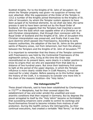 Scottish Knights. For to the Knights of St. John of Jerusalem--to
whom the Templar property was given--no suspicion of heresy had
ever attached. After the suppression of the Order of the Temple in
1312 a number of the Knights joined themselves to the Knights of St.
John of Jerusalem, by whom the Templar system appears to have
been purged of its heretical elements. As we shall see later, the same
process is said to have been carried out by the Royal Order of
Scotland, All this suggests that the Templars had imported a secret
doctrine from the East which was capable either of a Christian or an
anti-Christian interpretation, that through their connexion with the
Royal Order of Scotland and the Knights of St. John of Jerusalem this
Christian interpretation was preserved, and finally that it was this
pure doctrine which passed into Freemasonry. According to early
masonic authorities, the adoption of the two St. Johns as the patron
saints of Masonry arose, not from Johannism, but from the alliance
between the Templars and the Knights of St. John of Jerusalem.318
It is important to remember that the theory of the Templar connexion
with Freemasonry was held by the Continental Freemasons of the
eighteenth century, who, living at the time the Order was
reconstituted on its present basis, were clearly in a better position to
know its origins than we who are separated from that date by a
distance of two hundred years. But since their testimony first comes
to light at the period of the upper degrees, in which the Templar
influence is more clearly visible than in Craft Masonry, it must be
reserved for a later chapter. Before passing on to this further stage in
the history of the Craft, it is necessary to consider one more link in
the chain of the masonic tradition--the "Holy Vehm."
The Vehmgerichts319
These dread tribunals, said to have been established by Charlemagne
in 772320
in Westphalia, had for their avowed object the
establishment of law and order amidst the unsettled and even
anarchic conditions that then reigned in Germany. But by degrees the
power arrogated to itself by the "Holy Vehm" became so formidable
that succeeding emperors were unable to control its workings and
found themselves forced to become initiates from motives of self-
protection. During the twelfth century the Vehmgerichts, by their
continual executions, had created a veritable "Red Terror," so that the
 