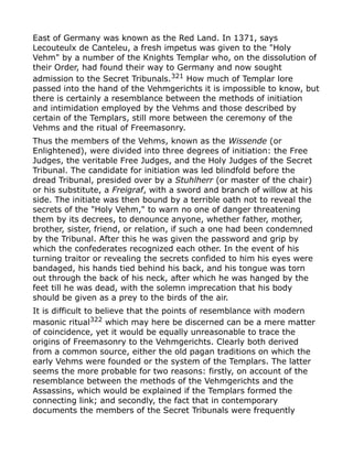 East of Germany was known as the Red Land. In 1371, says
Lecouteulx de Canteleu, a fresh impetus was given to the "Holy
Vehm" by a number of the Knights Templar who, on the dissolution of
their Order, had found their way to Germany and now sought
admission to the Secret Tribunals.321
How much of Templar lore
passed into the hand of the Vehmgerichts it is impossible to know, but
there is certainly a resemblance between the methods of initiation
and intimidation employed by the Vehms and those described by
certain of the Templars, still more between the ceremony of the
Vehms and the ritual of Freemasonry.
Thus the members of the Vehms, known as the Wissende (or
Enlightened), were divided into three degrees of initiation: the Free
Judges, the veritable Free Judges, and the Holy Judges of the Secret
Tribunal. The candidate for initiation was led blindfold before the
dread Tribunal, presided over by a Stuhlherr (or master of the chair)
or his substitute, a Freigraf, with a sword and branch of willow at his
side. The initiate was then bound by a terrible oath not to reveal the
secrets of the "Holy Vehm," to warn no one of danger threatening
them by its decrees, to denounce anyone, whether father, mother,
brother, sister, friend, or relation, if such a one had been condemned
by the Tribunal. After this he was given the password and grip by
which the confederates recognized each other. In the event of his
turning traitor or revealing the secrets confided to him his eyes were
bandaged, his hands tied behind his back, and his tongue was torn
out through the back of his neck, after which he was hanged by the
feet till he was dead, with the solemn imprecation that his body
should be given as a prey to the birds of the air.
It is difficult to believe that the points of resemblance with modern
masonic ritual322 which may here be discerned can be a mere matter
of coincidence, yet it would be equally unreasonable to trace the
origins of Freemasonry to the Vehmgerichts. Clearly both derived
from a common source, either the old pagan traditions on which the
early Vehms were founded or the system of the Templars. The latter
seems the more probable for two reasons: firstly, on account of the
resemblance between the methods of the Vehmgerichts and the
Assassins, which would be explained if the Templars formed the
connecting link; and secondly, the fact that in contemporary
documents the members of the Secret Tribunals were frequently
 