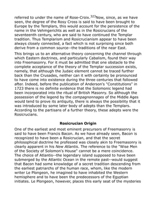 referred to under the name of Rose-Croix.323
Now, since, as we have
seen, the degree of the Rosy Cross is said to have been brought to
Europe by the Templars, this would account for the persistence of the
name in the Vehmgerichts as well as in the Rosicrucians of the
seventeenth century, who are said to have continued the Templar
tradition. Thus Templarism and Rosicrucianism appear to have been
always closely connected, a fact which is not surprising since both
derive from a common source--the traditions of the near East.
This brings us to an alternative theory concerning the channel through
which Eastern doctrines, and particularly Cabalism, found their way
into Freemasonry. For it must be admitted that one obstacle to the
complete acceptance of the theory of the Templar succession exists,
namely, that although the Judaic element cannot be traced further
back than the Crusades, neither can it with certainty be pronounced
to have come into existence during the three centuries that followed
after. Indeed, before the publication of Anderson's "Constitutions" in
1723 there is no definite evidence that the Solomonic legend had
been incorporated into the ritual of British Masonry. So although the
possession of the legend by the compagnonnages of the Middle Ages
would tend to prove its antiquity, there is always the possibility that it
was introduced by some later body of adepts than the Templars.
According to the partisans of a further theory, these adepts were the
Rosicrucians.
Rosicrucian Origin
One of the earliest and most eminent precursors of Freemasonry is
said to have been Francis Bacon. As we have already seen, Bacon is
recognized to have been a Rosicrucian, and that the secret
philosophical doctrine he professed was closely akin to Freemasonry is
clearly apparent in his New Atlantis. The reference to the "Wise Men
of the Society of Solomon's House" cannot be a mere coincidence.
The choice of Atlantis--the legendary island supposed to have been
submerged by the Atlantic Ocean in the remote past--would suggest
that Bacon had some knowledge of a secret tradition descending from
the earliest patriarchs of the human race, whom, like the modern
writer Le Plongeon, he imagined to have inhabited the Western
hemisphere and to have been the predecessors of the Egyptian
initiates. Le Plongeon, however, places this early seat of the mysteries
 