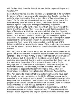still further West than the Atlantic Ocean, in the region of Mayax and
Yucatan.324
Bacon further relates that this tradition was preserved in its pure form
by certain of the Jews, who, whilst accepting the Cabala, rejected its
anti-Christian tendencies. Thus in this island of Bensalem there are
Jews "of a far differing disposition from the Jews in other parts. For
whereas they hate the name of Christ, and have a secret inbred
rancour against the people amongst whom they live; these
contrariwise give unto our Saviour many high attributes," but at the
same time they believe "that Moses by a secret Cabala ordained the
laws of Bensalem which they now use, and that when the Messiah
should come and sit on His throne at Jerusalem, the King of Bensalem
should sit at His feet, whereas other kings should keep at a great
distance." This passage is of particular interest as showing that Bacon
recognized the divergence between the ancient secret tradition
descending from Moses and the perverted Jewish Cabala of the
Rabbis, and that he was perfectly aware of the tendency even among
the best of Jews to turn the former to the advantage of the Messianic
dreams.
Mrs. Pott, who in her Francis Bacon and his Secret Society sets out to
prove that Bacon was the founder of Rosicrucianism and Freemasonry,
ignores all the previous history of the secret tradition. Bacon was not
the originator but the inheritor of the ideas on which both these
societies were founded. And the further contention that Bacon was at
the same time the author of the greatest dramas in the English
language and of The Chymical Marriage of Christian Rosengreutz is
manifestly absurd. Nevertheless, Bacon's influence amongst the
Rosicrucians is apparent; Heydon's Voyage to the Land of the
Rosicrucians is in fact a mere plagiarism of Bacon's New Atlantis.
Mrs. Pott seems to imagine that by proclaiming Bacon to have been
the founder or even a member of the Order of Freemasonry she is
revealing a great masonic secret which Freemasons have conspired to
keep dark. But why should the Craft desire to disown so illustrious a
progenitor or seek to conceal his connexion with the Order if any such
existed? Findel, indeed, frankly admits that the New
Atlantis contained unmistakable allusions to Freemasonry and that
Bacon contributed to its final transformation.325 This was doubtless
brought about largely by the English Rosicrucians who followed after.
 