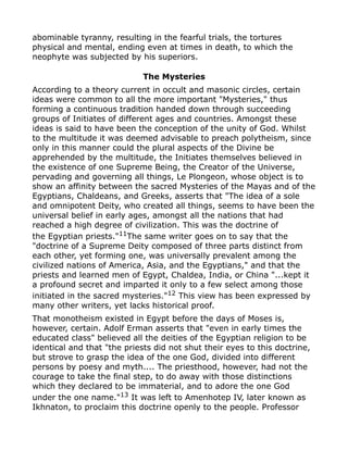 abominable tyranny, resulting in the fearful trials, the tortures
physical and mental, ending even at times in death, to which the
neophyte was subjected by his superiors.
The Mysteries
According to a theory current in occult and masonic circles, certain
ideas were common to all the more important "Mysteries," thus
forming a continuous tradition handed down through succeeding
groups of Initiates of different ages and countries. Amongst these
ideas is said to have been the conception of the unity of God. Whilst
to the multitude it was deemed advisable to preach polytheism, since
only in this manner could the plural aspects of the Divine be
apprehended by the multitude, the Initiates themselves believed in
the existence of one Supreme Being, the Creator of the Universe,
pervading and governing all things, Le Plongeon, whose object is to
show an affinity between the sacred Mysteries of the Mayas and of the
Egyptians, Chaldeans, and Greeks, asserts that "The idea of a sole
and omnipotent Deity, who created all things, seems to have been the
universal belief in early ages, amongst all the nations that had
reached a high degree of civilization. This was the doctrine of
the Egyptian priests."11
The same writer goes on to say that the
"doctrine of a Supreme Deity composed of three parts distinct from
each other, yet forming one, was universally prevalent among the
civilized nations of America, Asia, and the Egyptians," and that the
priests and learned men of Egypt, Chaldea, India, or China "...kept it
a profound secret and imparted it only to a few select among those
initiated in the sacred mysteries."12 This view has been expressed by
many other writers, yet lacks historical proof.
That monotheism existed in Egypt before the days of Moses is,
however, certain. Adolf Erman asserts that "even in early times the
educated class" believed all the deities of the Egyptian religion to be
identical and that "the priests did not shut their eyes to this doctrine,
but strove to grasp the idea of the one God, divided into different
persons by poesy and myth.... The priesthood, however, had not the
courage to take the final step, to do away with those distinctions
which they declared to be immaterial, and to adore the one God
under the one name."13
It was left to Amenhotep IV, later known as
Ikhnaton, to proclaim this doctrine openly to the people. Professor
 