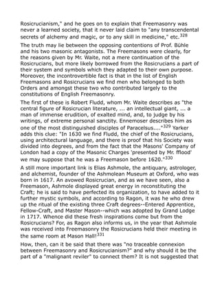 Rosicrucianism," and he goes on to explain that Freemasonry was
never a learned society, that it never laid claim to "any transcendental
secrets of alchemy and magic, or to any skill in medicine," etc.328
The truth may lie between the opposing contentions of Prof. Bühle
and his two masonic antagonists. The Freemasons were clearly, for
the reasons given by Mr. Waite, not a mere continuation of the
Rosicrucians, but more likely borrowed from the Rosicrucians a part of
their system and symbols which they adapted to their own purpose.
Moreover, the incontrovertible fact is that in the list of English
Freemasons and Rosicrucians we find men who belonged to both
Orders and amongst these two who contributed largely to the
constitutions of English Freemasonry.
The first of these is Robert Fludd, whom Mr. Waite describes as "the
central figure of Rosicrucian literature, ... an intellectual giant, ... a
man of immense erudition, of exalted mind, and, to judge by his
writings, of extreme personal sanctity. Ennemoser describes him as
one of the most distinguished disciples of Paracelsus...."329
Yarker
adds this clue: "In 1630 we find Fludd, the chief of the Rosicrucians,
using architectural language, and there is proof that his Society was
divided into degrees, and from the fact that the Masons' Company of
London had a copy of the Masonic Charges 'presented by Mr. fflood'
we may suppose that he was a Freemason before 1620."330
A still more important link is Elias Ashmole, the antiquary, astrologer,
and alchemist, founder of the Ashmolean Museum at Oxford, who was
born in 1617. An avowed Rosicrucian, and as we have seen, also a
Freemason, Ashmole displayed great energy in reconstituting the
Craft; he is said to have perfected its organization, to have added to it
further mystic symbols, and according to Ragon, it was he who drew
up the ritual of the existing three Craft degrees--Entered Apprentice,
Fellow-Craft, and Master Mason--which was adopted by Grand Lodge
in 1717. Whence did these fresh inspirations come but from the
Rosicrucians? For, as Ragon also informs us, in the year that Ashmole
was received into Freemasonry the Rosicrucians held their meeting in
the same room at Mason Hall!331
How, then, can it be said that there was "no traceable connexion
between Freemasonry and Rosicrucianism?" and why should it be the
part of a "malignant reviler" to connect them? It is not suggested that
 