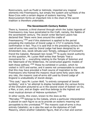 Rosicrucians, such as Fludd or Ashmole, imported any magical
elements into Freemasonry, but simply the system and symbols of the
Rose-Croix with a certain degree of esoteric learning. That
Rosicrucianism forms an important link in the chain of the secret
tradition is therefore undeniable.
The Seventeenth-Century Rabbis
There is, however, a third channel through which the Judaic legends of
Freemasonry may have penetrated to the Craft, namely, the Rabbis of
the seventeenth century. The Jewish writer Bernard Lazare has
declared that "there were Jews around the cradle of
Freemasonry,"332
and if this statement is applied to the period
preceding the institution of Grand Lodge in 1717 it certainly finds
confirmation in fact. Thus it is said that in the preceding century the
coat-of-arms now used by Grand Lodge had been designed by an
Amsterdam Jew, Jacob Jehuda Leon Templo, colleague of Cromwell's
friend the Cabalist, Manasseh ben Israel.333
To quote Jewish authority
on this question, Mr. Lucien Wolf writes that Templo "had a
monomania for ... everything relating to the Temple of Solomon and
the Tabernacle of the Wilderness. He constructed gigantic models of
both these edifices."334
These he exhibited in London, which he
visited in 1675 and earlier, and it seems not unreasonable to conclude
that this may have provided a fresh source of inspiration to the
Freemasons who framed the masonic ritual some forty years later. At
any rate, the masonic coat-of-arms still used by Grand Lodge of
England is undoubtedly of Jewish design.
"This coat," says Mr. Lucien Wolf, "is entirely composed of Jewish
symbols," and is "an attempt to display heraldically the various forms
of the Cherubim pictured to us in the second vision of Ezekiel--an Ox,
a Man, a Lion, and an Eagle--and thus belongs to the highest and
most mystical domain of Hebrew symbolism."335
In other words, this vision, known to the Jews as the
"Mercaba,"336
belongs to the Cabala, where a particular interpretation
is placed on each figure so as to provide an esoteric meaning not
perceptible to the uninitiated.337 The masonic coat-of-arms is thus
entirely Cabalistic; as is also the seal on the diplomas of Craft
Masonry, where another Cabalistic figure, that of a man and woman
 