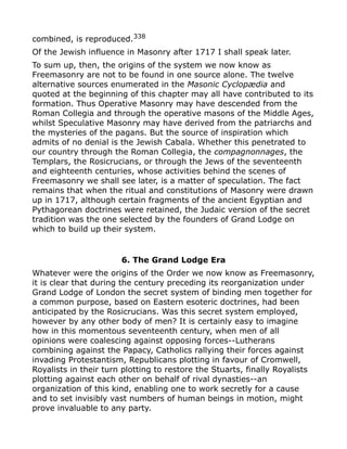 combined, is reproduced.338
Of the Jewish influence in Masonry after 1717 I shall speak later.
To sum up, then, the origins of the system we now know as
Freemasonry are not to be found in one source alone. The twelve
alternative sources enumerated in the Masonic Cyclopædia and
quoted at the beginning of this chapter may all have contributed to its
formation. Thus Operative Masonry may have descended from the
Roman Collegia and through the operative masons of the Middle Ages,
whilst Speculative Masonry may have derived from the patriarchs and
the mysteries of the pagans. But the source of inspiration which
admits of no denial is the Jewish Cabala. Whether this penetrated to
our country through the Roman Collegia, the compagnonnages, the
Templars, the Rosicrucians, or through the Jews of the seventeenth
and eighteenth centuries, whose activities behind the scenes of
Freemasonry we shall see later, is a matter of speculation. The fact
remains that when the ritual and constitutions of Masonry were drawn
up in 1717, although certain fragments of the ancient Egyptian and
Pythagorean doctrines were retained, the Judaic version of the secret
tradition was the one selected by the founders of Grand Lodge on
which to build up their system.
6. The Grand Lodge Era
Whatever were the origins of the Order we now know as Freemasonry,
it is clear that during the century preceding its reorganization under
Grand Lodge of London the secret system of binding men together for
a common purpose, based on Eastern esoteric doctrines, had been
anticipated by the Rosicrucians. Was this secret system employed,
however by any other body of men? It is certainly easy to imagine
how in this momentous seventeenth century, when men of all
opinions were coalescing against opposing forces--Lutherans
combining against the Papacy, Catholics rallying their forces against
invading Protestantism, Republicans plotting in favour of Cromwell,
Royalists in their turn plotting to restore the Stuarts, finally Royalists
plotting against each other on behalf of rival dynasties--an
organization of this kind, enabling one to work secretly for a cause
and to set invisibly vast numbers of human beings in motion, might
prove invaluable to any party.
 