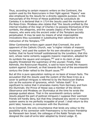 Thus, according to certain masonic writers on the Continent, the
system used by the Rosicrucians in their fight against "Popery" was
also employed by the Jesuits for a directly opposite purpose. In the
manuscripts of the Prince of Hesse published by Lecouteulx de
Canteleu it is declared that in 1714 the Jesuits used the mysteries of
the Rose-Croix. Mirabeau also relates that "the Jesuits profited by the
internal troubles of the reign of Charles I to possess themselves of the
symbols, the allegories, and the carpets (tapis) of the Rose-Croix
masons, who were only the ancient order of the Templars secretly
perpetuated. It may be seen by means of what imperceptible
innovations they succeeded in substituting their catechism to the
instruction of the Templars."339
Other Continental writers again assert that Cromwell, the arch-
opponent of the Catholic Church, was "a higher initiate of masonic
mysteries," and used the system for his own elevation to power340
;
further, that he found himself outdistanced by the Levellers; that this
sect, whose name certainly suggests masonic inspiration, adopted for
its symbols the square and compass,341
and in its claim of real
equality threatened the supremacy of the usurper. Finally, Elias
Ashmole, the Rosicrucian Royalist, is said to have turned the masonic
system against Cromwell, so that towards the end of the seventeenth
century the Order rallied to the Stuart cause.342
But all this is pure speculation resting on no basis of known facts. The
accusation that the Jesuits used the system of the Rose-Croix as a
cover to political intrigues is referred to by the Rosicrucian Eliphas
Lévi as the outcome of ignorance, which "refutes itself." It is
significant to notice that it emanates mainly from Germany and from
the Illuminati; the Prince of Hesse was a member of the Stricte
Observance and Mirabeau an Illuminatus at the time he wrote the
passage quoted above. That in the seventeenth century certain
Jesuits played the part of political intriguers I suppose their warmest
friends will hardly deny, but that they employed any secret or masonic
system seems to me perfectly incapable of proof. I shall return to this
point later, however, in connexion with the Illuminati.
As to Cromwell, the only circumstance that lends any colour to the
possibility of his connexion with Freemasonry is his known friendship
for Manasseh ben Israel, the colleague of the Rabbi Templo who
designed the coat-of-arms later adopted by Grand Lodge. If,
 