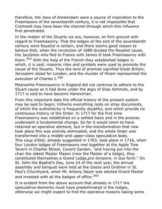 therefore, the Jews of Amsterdam were a source of inspiration to the
Freemasons of the seventeenth century, it is not impossible that
Cromwell may have been the channel through which this influence
first penetrated.
In the matter of the Stuarts we are, however, on firm ground with
regard to Freemasonry. That the lodges at the end of the seventeenth
century were Royalist is certain, and there seems good reason to
believe that, when the revolution of 1688 divided the Royalist cause,
the Jacobites who fled to France with James II took Freemasonry with
them.343
With the help of the French they established lodges in
which, it is said, masonic rites and symbols were used to promote the
cause of the Stuarts. Thus the land of promise signified Great Britain,
Jerusalem stood for London, and the murder of Hiram represented the
execution of Charles I.344
Meanwhile Freemasonry in England did not continue to adhere to the
Stuart cause as it had done under the ægis of Elias Ashmole, and by
1717 is said to have become Hanoverian.
From this important date the official history of the present system
may be said to begin; hitherto everything rests on stray documents,
of which the authenticity is frequently doubtful, and which provide no
continuous history of the Order. In 1717 for the first time
Freemasonry was established on a settled basis and in the process
underwent a fundamental change. So far it would seem to have
retained an operative element, but in the transformation that now
took place this was entirely eliminated, and the whole Order was
transformed into a middle-and upper-class speculative body.
This coup d'état, already suggested in 1703, took place in 1716, when
four London lodges of Freemasons met together at the Apple Tree
Tavern in Charles Street, Covent Garden, "and having put into the
chair the oldest Master Mason (now the Master of a lodge), they
constituted themselves a Grand Lodge,pro tempore, in due form." On
St. John the Baptist's Day, June 24 of the next year, the annual
assembly and banquet were held at the Goose and Gridiron in St.
Paul's Churchyard, when Mr. Antony Sayer was elected Grand Master
and invested with all the badges of office.345
It is evident from the above account that already in 1717 the
speculative elements must have predominated in the lodges,
otherwise we might expect to find the operative masons taking some
 