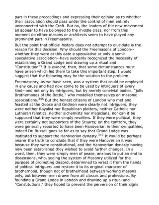 part in these proceedings and expressing their opinion as to whether
their association should pass under the control of men entirely
unconnected with the Craft. But no, the leaders of the new movement
all appear to have belonged to the middle class, nor from this
moment do either masons or architects seem to have played any
prominent part in Freemasonry.
But the point that official history does not attempt to elucidate is the
reason for this decision. Why should the Freemasons of London--
whether they were at this date a speculative or only a semi-
speculative association--have suddenly recognized the necessity of
establishing a Grand Lodge and drawing up a ritual and
"Constitution"? It is evident, then, that some circumstances must
have arisen which led them to take this important step. I would
suggest that the following may be the solution to the problem.
Freemasonry, as we have seen, was a system that could be employed
in any cause and had now come to be used by intriguers of every
kind--and not only by intriguers, but by merely convivial bodies, "jolly
Brotherhoods of the Bottle," who modelled themselves on masonic
associations.346
But the honest citizens of London who met and
feasted at the Goose and Gridiron were clearly not intriguers, they
were neither Royalist nor Republican plotters, neither Catholic nor
Lutheran fanatics, neither alchemists nor magicians, nor can it be
supposed that they were simply revellers. If they were political, they
were certainly not supporters of the Stuarts; on the contrary, they
were generally reported to have been Hanoverian in their sympathies,
indeed Dr. Bussell goes so far as to say that Grand Lodge was
instituted to support the Hanoverian dynasty.347 It would be perhaps
nearer the truth to conclude that if they were Hanoverian it was
because they were constitutional, and the Hanoverian dynasty having
now been established they wished to avoid further changes. In a
word, then, they were simply men of peace, anxious to put an end to
dissensions, who, seeing the system of Masonry utilized for the
purpose of promoting discord, determined to wrest it from the hands
of political intriguers and restore it to its original character of
brotherhood, though not of brotherhood between working masons
only, but between men drawn from all classes and professions. By
founding a Grand Lodge in London and drawing up a ritual and
"Constitutions," they hoped to prevent the perversion of their signs
 