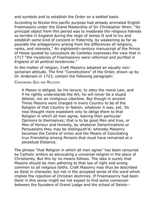 and symbols and to establish the Order on a settled basis.
According to Nicolai this pacific purpose had already animated English
Freemasons under the Grand Mastership of Sir Christopher Wren: "Its
principal object from this period was to moderate the religious hatreds
so terrible in England during the reign of James II and to try and
establish some kind of concord or fraternity, by weakening as far as
possible the antagonisms arising from the differences of religions,
ranks, and interests." An eighteenth-century manuscript of the Prince
of Hesse quoted by Lecouteulx de Canteleu expresses the view that in
1717 "the mysteries of Freemasonry were reformed and purified in
England of all political tendencies."
In the matter of religion, Craft Masonry adopted an equally non-
sectarian attitude. The first "Constitutions" of the Order, drawn up by
Dr. Anderson in 1723, contain the following paragraph:
CONCERNING GOD AND RELIGION
A Mason is obliged, by his tenure, to obey the moral Law; and
if he rightly understands the Art, he will never be a stupid
Atheist, nor an irreligious Libertine. But though in ancient
Times Masons were charged in every Country to be of the
Religion of that Country or Nation, whatever it was, yet, 'tis
now thought more expedient only to oblige them to that
Religion in which all men agree, leaving their particular
Opinions to themselves; that is to be good Men and true, or
Men of Honour and Honesty, by whatever Denominations or
Persuasions they may be distinguish'd; whereby Masonry
becomes the Centre of Union and the Means of Conciliating
true Friendship among Persons that must have remained at a
perpetual Distance.
The phrase "that Religion in which all men agree" has been censured
by Catholic writers as advocating a universal religion in the place of
Christianity. But this by no means follows. The idea is surely that
Masons should be men adhering to that law of right and wrong
common to all religious faiths. Craft Masonry may thus be described
as Deist in character, but not in the accepted sense of the word which
implies the rejection of Christian doctrines. If Freemasonry had been
Deist in this sense might we not expect to find some connexion
between the founders of Grand Lodge and the school of Deists--
 