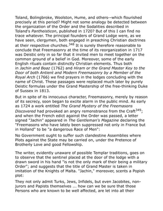 Toland, Bolingbroke, Woolston, Hume, and others--which flourished
precisely at this period? Might not some analogy be detected between
the organization of the Order and the Sodalities described in
Toland's Pantheisticon, published in 1720? But of this I can find no
trace whatever. The principal founders of Grand Lodge were, as we
have seen, clergymen, both engaged in preaching Christian doctrines
at their respective churches.348
It is surely therefore reasonable to
conclude that Freemasonry at the time of its reorganization in 1717
was Deistic only in so far that it invited men to meet together on the
common ground of a belief in God. Moreover, some of the early
English rituals contain distinctly Christian elements. Thus both
in Jachin and Boaz (1762) and Hiram or the Grand Master Key to the
Door of both Antient and Modern Freemasonry by a Member of the
Royal Arch (1766) we find prayers in the lodges concluding with the
name of Christ. These passages were replaced much later by purely
Deistic formulas under the Grand Mastership of the free-thinking Duke
of Sussex in 1813.
But in spite of its innocuous character, Freemasonry, merely by reason
of its secrecy, soon began to excite alarm in the public mind. As early
as 1724 a work entitled The Grand Mystery of the Freemasons
Discovered had provoked an angry remonstrance from the Craft349
;
and when the French edict against the Order was passed, a letter
signed "Jachin" appeared in The Gentleman's Magazine declaring the
"Freemasons who have lately been suppressed not only in France but
in Holland" to be "a dangerous Race of Men":
No Government ought to suffer such clandestine Assemblies where
Plots against the State may be carried on, under the Pretence of
Brotherly Love and good Fellowship.
The writer, evidently unaware of possible Templar traditions, goes on
to observe that the sentinel placed at the door of the lodge with a
drawn sword in his hand "is not the only mark of their being a military
Order"; and suggests that the title of Grand Master is taken in
imitation of the Knights of Malta. "Jachin," moreover, scents a Popish
plot:
They not only admit Turks, Jews, Infidels, but even Jacobites, non-
jurors and Papists themselves ... how can we be sure that those
Persons who are known to be well affected, are let into all their
 