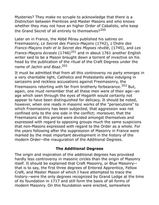 Mysteries? They make no scruple to acknowledge that there is a
Distinction between Prentices and Master Masons and who knows
whether they may not have an higher Order of Cabalists, who keep
the Grand Secret of all entirely to themselves?350
Later on in France, the Abbé Pérau published his satires on
Freemasonry, Le Secret des Francs-Maçons (1742), L'Ordre des
Francs-Maçons trahi et le Secret des Mopses révélé, (1745), and Les
Francs-Maçons écrasés (1746)351
and in about 1761 another English
writer said to be a Mason brought down a torrent of invective on his
head by the publication of the ritual of the Craft Degrees under the
name of Jachin and Boaz.352
It must be admitted that from all this controversy no party emerges in
a very charitable light, Catholics and Protestants alike indulging in
sarcasms and reckless accusations against Freemasonry, the
Freemasons retorting with far from brotherly forbearance.353
But,
again, one must remember that all these men were of their age--an
age which seen through the eyes of Hogarth would certainly not
appear to have been distinguished for delicacy. It should be noted,
however, when one reads in masonic works of the "persecutions" to
which Freemasonry has been subjected, that aggression was not
confined only to the one side in the conflict; moreover, that the
Freemasons at this period were divided amongst themselves and
expressed with regard to opposing groups much the same suspicions
that non-Masons expressed with regard to the Order as a whole. For
the years following after the suppression of Masonry in France were
marked by the most important development in the history of the
modern Order--the inauguration of the Additional Degrees.
The Additional Degrees
The origin and inspiration of the additional degrees has provoked
hardly less controversy in masonic circles than the origin of Masonry
itself. It should be explained that Craft Masonry, or Blue Masonry--
that is to say, the first three degrees of Entered Apprentice, Fellow
Craft, and Master Mason of which I have attempted to trace the
history--were the only degrees recognized by Grand Lodge at the time
of its foundation in 1717 and still form the basis of all forms of
modern Masonry. On this foundation were erected, somewhere
 