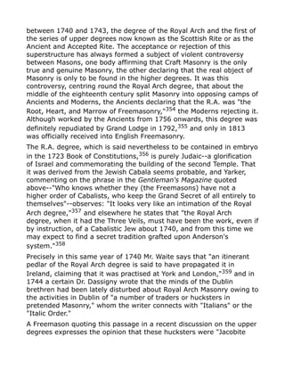 between 1740 and 1743, the degree of the Royal Arch and the first of
the series of upper degrees now known as the Scottish Rite or as the
Ancient and Accepted Rite. The acceptance or rejection of this
superstructure has always formed a subject of violent controversy
between Masons, one body affirming that Craft Masonry is the only
true and genuine Masonry, the other declaring that the real object of
Masonry is only to be found in the higher degrees. It was this
controversy, centring round the Royal Arch degree, that about the
middle of the eighteenth century split Masonry into opposing camps of
Ancients and Moderns, the Ancients declaring that the R.A. was "the
Root, Heart, and Marrow of Freemasonry,"354
the Moderns rejecting it.
Although worked by the Ancients from 1756 onwards, this degree was
definitely repudiated by Grand Lodge in 1792,355 and only in 1813
was officially received into English Freemasonry.
The R.A. degree, which is said nevertheless to be contained in embryo
in the 1723 Book of Constitutions,356
is purely Judaic--a glorification
of Israel and commemorating the building of the second Temple. That
it was derived from the Jewish Cabala seems probable, and Yarker,
commenting on the phrase in the Gentleman's Magazine quoted
above--"Who knows whether they (the Freemasons) have not a
higher order of Cabalists, who keep the Grand Secret of all entirely to
themselves"--observes: "It looks very like an intimation of the Royal
Arch degree,"357
and elsewhere he states that "the Royal Arch
degree, when it had the Three Veils, must have been the work, even if
by instruction, of a Cabalistic Jew about 1740, and from this time we
may expect to find a secret tradition grafted upon Anderson's
system."358
Precisely in this same year of 1740 Mr. Waite says that "an itinerant
pedlar of the Royal Arch degree is said to have propagated it in
Ireland, claiming that it was practised at York and London,"359 and in
1744 a certain Dr. Dassigny wrote that the minds of the Dublin
brethren had been lately disturbed about Royal Arch Masonry owing to
the activities in Dublin of "a number of traders or hucksters in
pretended Masonry," whom the writer connects with "Italians" or the
"Italic Order."
A Freemason quoting this passage in a recent discussion on the upper
degrees expresses the opinion that these hucksters were "Jacobite
 