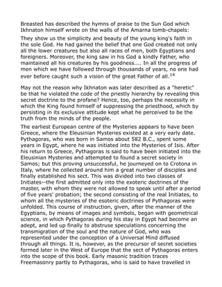 Breasted has described the hymns of praise to the Sun God which
Ikhnaton himself wrote on the walls of the Amarna tomb-chapels:
They show us the simplicity and beauty of the young king's faith in
the sole God. He had gained the belief that one God created not only
all the lower creatures but also all races of men, both Egyptians and
foreigners. Moreover, the king saw in his God a kindly Father, who
maintained all his creatures by his goodness.... In all the progress of
men which we have followed through thousands of years, no one had
ever before caught such a vision of the great Father of all.14
May not the reason why Ikhnaton was later described as a "heretic"
be that he violated the code of the priestly hierarchy by revealing this
secret doctrine to the profane? Hence, too, perhaps the necessity in
which the King found himself of suppressing the priesthood, which by
persisting in its exclusive attitude kept what he perceived to be the
truth from the minds of the people.
The earliest European centre of the Mysteries appears to have been
Greece, where the Eleusinian Mysteries existed at a very early date.
Pythagoras, who was born in Samos about 582 B.C., spent some
years in Egypt, where he was initiated into the Mysteries of Isis. After
his return to Greece, Pythagoras is said to have been initiated into the
Eleusinian Mysteries and attempted to found a secret society in
Samos; but this proving unsuccessful, he journeyed on to Crotona in
Italy, where he collected around him a great number of disciples and
finally established his sect. This was divided into two classes of
Initiates--the first admitted only into the exoteric doctrines of the
master, with whom they were not allowed to speak until after a period
of five years' probation; the second consisting of the real Initiates, to
whom all the mysteries of the esoteric doctrines of Pythagoras were
unfolded. This course of instruction, given, after the manner of the
Egyptians, by means of images and symbols, began with geometrical
science, in which Pythagoras during his stay in Egypt had become an
adept, and led up finally to abstruse speculations concerning the
transmigration of the soul and the nature of God, who was
represented under the conception of a Universal Mind diffused
through all things. It is, however, as the precursor of secret societies
formed later in the West of Europe that the sect of Pythagoras enters
into the scope of this book. Early masonic tradition traces
Freemasonry partly to Pythagoras, who is said to have travelled in
 