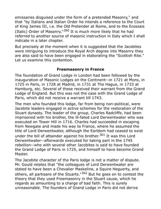 emissaries disguised under the form of a pretended Masonry," and
that "by Italians and Italian Order he intends a reference to the Court
of King James III, i.e. the Old Pretender at Rome, and to the Ecossais
(Italic) Order of Masonry."360
It is much more likely that he had
referred to another source of masonic instruction in Italy which I shall
indicate in a later chapter.
But precisely at the moment when it is suggested that the Jacobites
were intriguing to introduce the Royal Arch degree into Masonry they
are also said to have been engaged in elaborating the "Scottish Rite."
Let us examine this contention.
Freemasonry in France
The foundation of Grand Lodge in London had been followed by the
inauguration of Masonic Lodges on the Continent--in 1721 at Mons, in
1725 in Paris, in 1728 at Madrid, in 1731 at The Hague, in 1733 at
Hamburg, etc. Several of these received their warrant from the Grand
Lodge of England. But this was not the case with the Grand Lodge of
Paris, which did not receive a warrant till 1743.
The men who founded this lodge, far from being non-political, were
Jacobite leaders engaged in active schemes for the restoration of the
Stuart dynasty. The leader of the group, Charles Radcliffe, had been
imprisoned with his brother, the ill-fated Lord Derwentwater who was
executed on Tower Hill in 1716. Charles had succeeded in escaping
from Newgate and made his way to France, where he assumed the
title of Lord Derwentwater, although the Earldom had ceased to exist
under the bill of attainder against his brother.361 It was this Lord
Derwentwater--afterwards executed for taking part in the 1745
rebellion--who with several other Jacobites is said to have founded
the Grand Lodge of Paris in 1725, and himself to have become Grand
Master.
The Jacobite character of the Paris lodge is not a matter of dispute.
Mr. Gould relates that "the colleagues of Lord Derwentwater are
stated to have been a Chevalier Maskeline, a Squire Heguerty, and
others, all partisans of the Stuarts."362
But he goes on to contest the
theory that they used Freemasonry in the Stuart cause, which he
regards as amounting to a charge of bad faith. This is surely
unreasonable. The founders of Grand Lodge in Paris did not derive
 