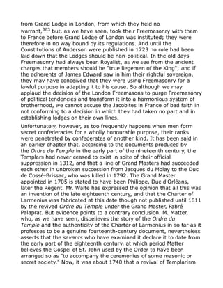 from Grand Lodge in London, from which they held no
warrant,363
but, as we have seen, took their Freemasonry with them
to France before Grand Lodge of London was instituted; they were
therefore in no way bound by its regulations. And until the
Constitutions of Anderson were published in 1723 no rule had been
laid down that the Lodges should be non-political. In the old days
Freemasonry had always been Royalist, as we see from the ancient
charges that members should be "true liegemen of the King"; and if
the adherents of James Edward saw in him their rightful sovereign,
they may have conceived that they were using Freemasonry for a
lawful purpose in adapting it to his cause. So although we may
applaud the decision of the London Freemasons to purge Freemasonry
of political tendencies and transform it into a harmonious system of
brotherhood, we cannot accuse the Jacobites in France of bad faith in
not conforming to a decision in which they had taken no part and in
establishing lodges on their own lines.
Unfortunately, however, as too frequently happens when men form
secret confederacies for a wholly honourable purpose, their ranks
were penetrated by confederates of another kind. It has been said in
an earlier chapter that, according to the documents produced by
the Ordre du Temple in the early part of the nineteenth century, the
Templars had never ceased to exist in spite of their official
suppression in 1312, and that a line of Grand Masters had succeeded
each other in unbroken succession from Jacques du Molay to the Duc
de Cossé-Brissac, who was killed in 1792. The Grand Master
appointed in 1705 is stated to have been Philippe, Duc d'Orléans,
later the Regent. Mr. Waite has expressed the opinion that all this was
an invention of the late eighteenth century, and that the Charter of
Larmenius was fabricated at this date though not published until 1811
by the revived Ordre du Temple under the Grand Master, Fabré
Palaprat. But evidence points to a contrary conclusion. M. Matter,
who, as we have seen, disbelieves the story of the Ordre du
Temple and the authenticity of the Charter of Larmenius in so far as it
professes to be a genuine fourteenth-century document, nevertheless
asserts that the savants who have examined it declare it to date from
the early part of the eighteenth century, at which period Matter
believes the Gospel of St. John used by the Order to have been
arranged so as "to accompany the ceremonies of some masonic or
secret society." Now, it was about 1740 that a revival of Templarism
 