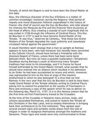 Temple, of which the Regent is said to have been the Grand Master at
this date.
Now, the infamous character of the Duc d'Orléans is a matter of
common knowledge; moreover, during the Regency--that period of
impiety and moral dissolution hitherto unparalleled in the history of
France--the chief of council was the Duc de Bourbon, who later placed
his mistress the Marquise de Prie and the financier Paris Duverney at
the head of affairs, thus creating a scandal of such magnitude that he
was exiled in 1726 through the influence of Cardinal Fleury. This Duc
de Bourbon in 1737 is said to have become Grand Master of the
Temple. "It was thus," observes de Canteleu, "that these two Grand
Masters of the Temple degraded the royal authority and ceaselessly
increased hatred against the government."
It would therefore seem strange that a man so upright as Ramsay
appears to have been, who had moreover but recently been converted
to the Catholic Church, should have formed a friendship with the
dissolute Regent of France, unless there had been some bond
between them. But here we have a possible explanation--Templarism.
Doubtless during Ramsay's youth at Kilwinning many Templar
traditions had come to his knowledge, and if in France he found
himself befriended by the Grand Master himself, what wonder that he
should have entered into an alliance which resulted in his admission
to an Order he had been accustomed to revere and which, moreover,
was represented to him as the fons et origo of the masonic
brotherhood to which he also belonged? It is thus that we find
Ramsay in the very year that the Duc de Bourbon is said to have been
made Grand Master of the Temple artlessly writing to Cardinal Fleury
asking him to extend his protection to the society of Freemasons in
Paris and enclosing a copy of the speech which he was to deliver on
the following day, March 21, 1737. It is in this famous oration that for
the first time we find Freemasonry traced to the Crusades:
At the time of the Crusades in Palestine many princes, lords, and
citizens associated themselves, and vowed to restore the Temple of
the Christians in the Holy Land, and to employ themselves in bringing
back their architecture to its first institution. They agreed upon
several ancient signs and symbolic words drawn from the well of
religion in order to recognize themselves amongst the heathens and
Saracens. These signs and words were only communicated to those
 