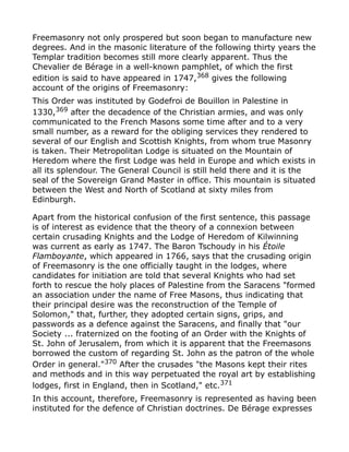 Freemasonry not only prospered but soon began to manufacture new
degrees. And in the masonic literature of the following thirty years the
Templar tradition becomes still more clearly apparent. Thus the
Chevalier de Bérage in a well-known pamphlet, of which the first
edition is said to have appeared in 1747,368
gives the following
account of the origins of Freemasonry:
This Order was instituted by Godefroi de Bouillon in Palestine in
1330,369 after the decadence of the Christian armies, and was only
communicated to the French Masons some time after and to a very
small number, as a reward for the obliging services they rendered to
several of our English and Scottish Knights, from whom true Masonry
is taken. Their Metropolitan Lodge is situated on the Mountain of
Heredom where the first Lodge was held in Europe and which exists in
all its splendour. The General Council is still held there and it is the
seal of the Sovereign Grand Master in office. This mountain is situated
between the West and North of Scotland at sixty miles from
Edinburgh.
Apart from the historical confusion of the first sentence, this passage
is of interest as evidence that the theory of a connexion between
certain crusading Knights and the Lodge of Heredom of Kilwinning
was current as early as 1747. The Baron Tschoudy in his Étoile
Flamboyante, which appeared in 1766, says that the crusading origin
of Freemasonry is the one officially taught in the lodges, where
candidates for initiation are told that several Knights who had set
forth to rescue the holy places of Palestine from the Saracens "formed
an association under the name of Free Masons, thus indicating that
their principal desire was the reconstruction of the Temple of
Solomon," that, further, they adopted certain signs, grips, and
passwords as a defence against the Saracens, and finally that "our
Society ... fraternized on the footing of an Order with the Knights of
St. John of Jerusalem, from which it is apparent that the Freemasons
borrowed the custom of regarding St. John as the patron of the whole
Order in general."370
After the crusades "the Masons kept their rites
and methods and in this way perpetuated the royal art by establishing
lodges, first in England, then in Scotland," etc.371
In this account, therefore, Freemasonry is represented as having been
instituted for the defence of Christian doctrines. De Bérage expresses
 