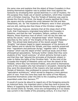 the same view and explains that the object of these Crusaders in thus
binding themselves together was to protect their lives against the
Saracens by enveloping their sacred doctrines in a veil of mystery. For
this purpose they made use of Jewish symbolism, which they invested
with a Christian meaning. Thus the Temple of Solomon was used to
denote the Church of Christ, the bough of acacia signified the Cross,
the square and the compass the union between the Old and New
Testaments, etc. So "the mysteries of Masonry were in their principle,
and are still, nothing else than those of the Christian religion."372
Baron Tschoudy, however, declares that all this stops short of the
truth, that Freemasonry originated long before the Crusades in
Palestine, and that the real "ancestors, fathers, authors of the
Masons, those illustrious men of whom I will not say the date nor
betray the secret," were a "disciplined body" whom Tschoudy
describes by the name of "the Knights of the Aurora and Palestine."
After "the almost total destruction of the Jewish people" these
"Knights" had always hoped to regain possession of the domains of
their fathers and to rebuild the Temple, and they carefully preserved
their "regulations and particular liturgy," together with a "sublime
treatise" which was the object of their continual study and of their
philosophical speculations. Tschoudy further relates that they were
students of the "occult sciences," of which alchemy formed a part,
and that they had "abjured the principles of theJewish religion in
order to follow the lights of the Christian faith." At the time of the
Crusades the Knights of Palestine came out from the desert of the
Thebaïd, where they had remained hidden, and joined to themselves
some of the crusaders who had remained in Jerusalem. Declaring that
they were the descendants of the masons who had worked on the
Temple of Solomon, they professed to concern themselves with
"speculative architecure," which served to disguise a more glorious
point of view. From this time they took the name of Free Masons,
presented themselves under this title to the crusading armies and
assembled under their banners.373
It would of course be absurd to regard any of the foregoing accounts
as historical facts; the important point is that they tend to prove the
fallacy of supposing that the Johannite-Templar theory originated with
the revived Ordre du Temple, since one corresponding to it so closely
was current in the middle of the preceding century. It is true that in
 