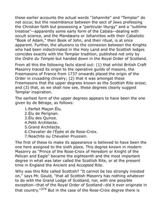 these earlier accounts the actual words "Johannite" and "Templar" do
not occur, but the resemblance between the sect of Jews professing
the Christian faith but possessing a "particular liturgy" and a "sublime
treatise"--apparently some early form of the Cabala--dealing with
occult science, and the Mandæans or Johannites with their Cabalistic
"Book of Adam," their Book of John, and their ritual, is at once
apparent. Further, the allusions to the connexion between the Knights
who had been indoctrinated in the Holy Land and the Scottish lodges
coincides exactly with the Templar tradition, published not only by
the Ordre du Temple but handed down in the Royal Order of Scotland.
From all this the following facts stand out: (1) that whilst British Craft
Masonry traced its origin to the operative guilds of masons, the
Freemasons of France from 1737 onwards placed the origin of the
Order in crusading chivalry; (2) that it was amongst these
Freemasons that the upper degrees known as the Scottish Rite arose;
and (3) that, as we shall now see, these degrees clearly suggest
Templar inspiration.
The earliest form of the upper degrees appears to have been the one
given by de Bérage, as follows:
1.Parfait Maçon Élu.
2.Élu de Perignan.
3.Élu des Quinze.
4.Petit Architecte.
5.Grand Architecte.
6.Chevalier de l'Épée et de Rose-Croix.
7.Noachite ou Chevalier Prussien.
The first of these to make its appearance is believed to have been the
one here assigned to the sixth place. This degree known in modern
Masonry as "Prince of the Rose-Croix of Heredom or Knight of the
Pelican and Eagle" became the eighteenth and the most important
degree in what was later called the Scottish Rite, or at the present
time in England the Ancient and Accepted Rite.
Why was this Rite called Scottish? "It cannot be too strongly insisted
on," says Mr. Gould, "that all Scottish Masonry has nothing whatever
to do with the Grand Lodge of Scotland, nor, with one possible
exception--that of the Royal Order of Scotland--did it ever originate in
that country."374
But in the case of the Rose-Croix degree there is
 