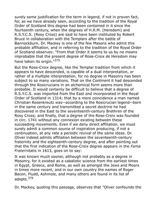 surely some justification for the term in legend, if not in proven fact,
for, as we have already seen, according to the tradition of the Royal
Order of Scotland this degree had been contained in it since the
fourteenth century, when the degrees of H.R.M. (Heredom) and
R.S.Y.C.S. (Rosy Cross) are said to have been instituted by Robert
Bruce in collaboration with the Templars after the battle of
Bannockburn. Dr. Mackey is one of the few Masons who admit this
probable affiliation, and in referring to the tradition of the Royal Order
of Scotland observes: "From that Order it seems to us by no means
improbable that the present degree of Rose-Croix de Heredom may
have taken its origin."375
But the Rose-Croix degree, like the Templar tradition from which it
appears to have descended, is capable of a dual interpretation, or
rather of a multiple interpretation, for no degree in Masonry has been
subject to so many variations. That on the Continent it had descended
through the Rosicrucians in an alchemical form seems more than
probable. It would certainly be difficult to believe that a degree of
R.S.Y.C.S. was imported from the East and incorporated in the Royal
Order of Scotland in 1314; that by a mere coincidence a man named
Christian Rosenkreutz was--according to the Rosicrucian legend--born
in the same century and transmitted a secret doctrine he had
discovered in the East to the seventeenth-century Brethren of the
Rosy Cross; and finally, that a degree of the Rose-Croix was founded
in circ. 1741 without any connexion existing between these
succeeding movements. Even if we deny direct affiliation, we must
surely admit a common source of inspiration producing, if not a
continuation, at any rate a periodic revival of the same ideas. Dr.
Oliver indeed admits affiliation between the seventeenth-century
fraternity and the eighteenth-century degree, and after pointing out
that the first indication of the Rose-Croix degree appears in the Fama
Fraternitatis in 1613, goes on to say:
It was known much sooner, although not probably as a degree in
Masonry, for it existed as a cabalistic science from the earliest times
in Egypt, Greece, and Rome, as well as amongst the Jews and Moors
in times more recent, and in our own country the names of Roger
Bacon, Fludd, Ashmole, and many others are found in its list of
adepts.376
Dr. Mackey, quoting this passage, observes that "Oliver confounds the
 