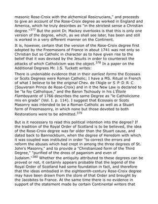 masonic Rose-Croix with the alchemical Rosicrucians," and proceeds
to give an account of the Rose-Croix degree as worked in England and
America, which he truly describes as "in the strictest sense a Christian
degree."377
But the point Dr. Mackey overlooks is that this is only one
version of the degree, which, as we shall see later, has been and still
is worked in a very different manner on the Continent.
It is, however, certain that the version of the Rose-Croix degree first
adopted by the Freemasons of France in about 1741 was not only so
Christian but so Catholic in character as to have given rise to the
belief that it was devised by the Jesuits in order to counteract the
attacks of which Catholicism was the object.378 In a paper on the
Additional Degrees Mr. J.S. Tuckett writes:
There is undeniable evidence that in their earliest forms the Ecossais
or Scots Degrees were Roman Catholic; I have a MS. Ritual in French
of what I believe to be the original Chev. de l'Aigle or S P D R C∴ ∴ ∴ ∴ ∴
(Souverain Prince de Rose-Croix) and in it the New Law is declared to
be "la foy Catholique," and the Baron Tschoudy in his L'Étoile
Flamboyante of 1766 describes the same Degree as "le Catholicisme
mis en grade" (Vol. I. p. 114). I suggest that Ecossais or Scots
Masonry was intended to be a Roman Catholic as well as a Stuart
form of Freemasonry, in which none but those devoted to both
Restorations were to be admitted.379
But is it necessary to read this political intention into the degree? If
the tradition of the Royal Order of Scotland is to be believed, the idea
of the Rose-Croix degree was far older than the Stuart cause, and
dated back to Bannockburn, when the degree of Heredom with which
it was coupled was instituted in order "to correct the errors and
reform the abuses which had crept in among the three degrees of St.
John's Masonry," and to provide a "Christianized form of the Third
Degree," "purified of the dross of paganism and even of
Judaism."380
Whether the antiquity attributed to these degrees can be
proved or not, it certainly appears probable that the legend of the
Royal Order of Scotland had some foundation in fact, and therefore
that the ideas embodied in the eighteenth-century Rose-Croix degree
may have been drawn from the store of that Order and brought by
the Jacobites to France. At the same time there is no evidence in
support of the statement made by certain Continental writers that
 