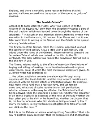 England, and there is certainly some reason to believe that his
geometrical ideas entered into the system of the operative guilds of
masons.
The Jewish Cabala15
According to Fabre d'Olivet, Moses, who "was learned in all the
wisdom of the Egyptians," drew from the Egyptian Mysteries a part of
the oral tradition which was handed down through the leaders of the
Israelites.16 That such an oral tradition, distinct from the written word
embodied in the Pentateuch, did descend from Moses and that it was
later committed to writing in the Talmud and the Cabala is the opinion
of many Jewish writers.17
The first form of the Talmud, called the Mischna, appeared in about
the second or third century A.D.; a little later a commentary was
added under the name of the Gemara. These two works compose the
Jerusalem Talmud, which was revised in the third to the fifth
centry[A]. This later edition was named the Babylonian Talmud and is
the one now in use.
The Talmud relates mainly to the affairs of everyday life--the laws of
buying and selling, of making contracts--also to external religious
observances, on all of which the most meticulous details are given. As
a Jewish writer has expressed it:
... the oddest rabbinical conceits are elaborated through many
volumes with the finest dialectic, and the most absurd questions are
discussed with the highest efforts of intellectual power; for example,
how many white hairs may a red cow have, and yet remain
a red cow; what sort of scabs require this or that purification;
whether a louse or a flea may be killed on the Sabbath--the first
being allowed, while the second is a deadly sin; whether the slaughter
of an animal ought to be executed at the neck or the tail; whether the
high priest put on his shirt or his hose first; whether the Jabam, that
is, the brother of a man who died childless, being required by law to
marry the widow, is relieved from his obligation if he falls off a roof
and sticks in the mire.18
But it is in the Cabala, a Hebrew word signifying "reception," that is to
say "a doctrine orally received," that the speculative and philosophical
 