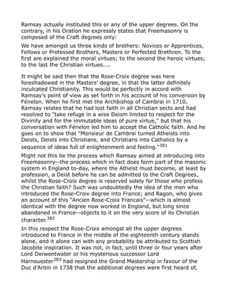 Ramsay actually instituted this or any of the upper degrees. On the
contrary, in his Oration he expressly states that Freemasonry is
composed of the Craft degrees only:
We have amongst us three kinds of brothers: Novices or Apprentices,
Fellows or Professed Brothers, Masters or Perfected Brethren. To the
first are explained the moral virtues; to the second the heroic virtues;
to the last the Christian virtues....
It might be said then that the Rose-Croix degree was here
foreshadowed in the Masters' degree, in that the latter definitely
inculcated Christianity. This would be perfectly in accord with
Ramsay's point of view as set forth in his account of his conversion by
Fénelon. When he first met the Archbishop of Cambrai in 1710,
Ramsay relates that he had lost faith in all Christian sects and had
resolved to "take refuge in a wise Deism limited to respect for the
Divinity and for the immutable ideas of pure virtue," but that his
conversation with Fénelon led him to accept the Catholic faith. And he
goes on to show that "Monsieur de Cambrai turned Atheists into
Deists, Deists into Christians, and Christians into Catholics by a
sequence of ideas full of enlightenment and feeling."381
Might not this be the process which Ramsay aimed at introducing into
Freemasonry--the process which in fact does form part of the masonic
system in England to-day, where the Atheist must become, at least by
profession, a Deist before he can be admitted to the Craft Degrees,
whilst the Rose-Croix degree is reserved solely for those who profess
the Christian faith? Such was undoubtedly the idea of the men who
introduced the Rose-Croix degree into France; and Ragon, who gives
an account of this "Ancien Rose-Croix Francais"--which is almost
identical with the degree now worked in England, but long since
abandoned in France--objects to it on the very score of its Christian
character.382
In this respect the Rose-Croix amongst all the upper degrees
introduced to France in the middle of the eighteenth century stands
alone, and it alone can with any probability be attributed to Scottish
Jacobite inspiration. It was not, in fact, until three or four years after
Lord Derwentwater or his mysterious successor Lord
Harnouester383
had resigned the Grand Mastership in favour of the
Duc d'Antin in 1738 that the additional degrees were first heard of,
 