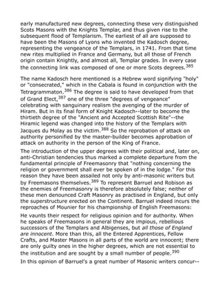 early manufactured new degrees, connecting these very distinguished
Scots Masons with the Knights Templar, and thus given rise to the
subsequent flood of Templarism. The earliest of all are supposed to
have been the Masons of Lyons who invented the Kadosch degree,
representing the vengeance of the Templars, in 1741. From that time
new rites multiplied in France and Germany, but all those of French
origin contain Knightly, and almost all, Templar grades. In every case
the connecting link was composed of one or more Scots degrees.385
The name Kadosch here mentioned is a Hebrew word signifying "holy"
or "consecrated," which in the Cabala is found in conjunction with the
Tetragrammaton.386
The degree is said to have developed from that
of Grand Elect,387 one of the three "degrees of vengeance"
celebrating with sanguinary realism the avenging of the murder of
Hiram. But in its final form of Knight Kadosch--later to become the
thirtieth degree of the "Ancient and Accepted Scottish Rite"--the
Hiramic legend was changed into the history of the Templars with
Jacques du Molay as the victim.388
So the reprobation of attack on
authority personified by the master-builder becomes approbation of
attack on authority in the person of the King of France.
The introduction of the upper degrees with their political and, later on,
anti-Christian tendencies thus marked a complete departure from the
fundamental principle of Freemasonry that "nothing concerning the
religion or government shall ever be spoken of in the lodge." For this
reason they have been assailed not only by anti-masonic writers but
by Freemasons themselves.389
To represent Barruel and Robison as
the enemies of Freemasonry is therefore absolutely false; neither of
these men denounced Craft Masonry as practised in England, but only
the superstructure erected on the Continent. Barruel indeed incurs the
reproaches of Mounier for his championship of English Freemasons:
He vaunts their respect for religious opinion and for authority. When
he speaks of Freemasons in general they are impious, rebellious
successors of the Templars and Albigenses, but all those of England
are innocent. More than this, all the Entered Apprentices, Fellow
Crafts, and Master Masons in all parts of the world are innocent; there
are only guilty ones in the higher degrees, which are not essential to
the institution and are sought by a small number of people.390
In this opinion of Barruel's a great number of Masonic writers concur--
 