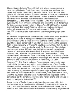 Clavel, Ragon, Rebold, Thory, Findel, and others too numerous to
mention; all indicate Craft Masonry as the only true kind and the
upper degrees as constituting a danger to the Order. Rebold, who
gives a list of these writers, quotes a masonic publication, authorized
by the Grand Orient and the Supreme Council of France, in which it is
said that "from all these rites there result the most foolish
conceptions, ... the most absurd legends, ... the most extravagant
systems, the most immoral principles, and those the most dangerous
for the peace and preservation of States," and that therefore except
the first three degrees of Masonry, which are really ancient and
universal, everything is "chimera, extravagance, futility, and
lies."391
Did Barruel and Robison ever use stronger language than
this?
To attribute the perversion of Masonry to Jacobite influence would be
absurd. How could it be supposed that either Ramsay or Lord
Derwentwater (who died as a devout Catholic on the scaffold in 1746)
could have been concerned in an attempt to undermine the Catholic
faith or the monarchy of France? I would suggest, then, that the term
"Scots Masonry" became simply a veil for Templarism--Templarism,
moreover, of a very different kind to that from which the original
degree of the Rose-Croix was derived. It was this so-called Scots
Masonry that, after the resignation of Lord Derwentwater, "boldly
came forward and claimed to be not merely a part of Masonry but the
real Masonry, possessed of superior knowledge and entitled to greater
privileges and the right to rule over the ordinary, i.e. Craft
Masonry."392
The Grand Lodge of France seems, however, to have
realized the danger of submitting to the domination of the Templar
element, and on the death of the Duc d'Antin and his replacement by
the Comte de Clermont in 1743, signified its adherence to English
Craft Masonry by proclaiming itself Grande Loge Anglaise de France
and reissued the "Constitutions" of Anderson, first published in 1723,
with the injunction that the Scots Masters should be placed on the
same level as the simple Apprentices and Fellow Crafts and allowed to
wear no badges of distinction.393
Grand Lodge of England appears to have been reassured by this
proclamation as to the character of French Freemasonry, for now, in
1743, it at last delivered a warrant to Grand Lodge of France. Yet in
reality it was from this moment that French Freemasonry degenerated
 