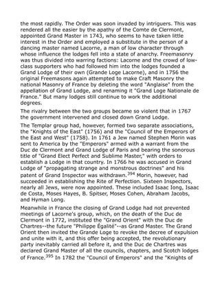 the most rapidly. The Order was soon invaded by intriguers. This was
rendered all the easier by the apathy of the Comte de Clermont,
appointed Grand Master in 1743, who seems to have taken little
interest in the Order and employed a substitute in the person of a
dancing master named Lacorne, a man of low character through
whose influence the lodges fell into a state of anarchy. Freemasonry
was thus divided into warring factions: Lacorne and the crowd of low-
class supporters who had followed him into the lodges founded a
Grand Lodge of their own (Grande Loge Lacorne), and in 1756 the
original Freemasons again attempted to make Craft Masonry the
national Masonry of France by deleting the word "Anglaise" from the
appellation of Grand Lodge, and renaming it "Grand Loge Nationale de
France." But many lodges still continue to work the additional
degrees.
The rivalry between the two groups became so violent that in 1767
the government intervened and closed down Grand Lodge.
The Templar group had, however, formed two separate associations,
the "Knights of the East" (1756) and the "Council of the Emperors of
the East and West" (1758). In 1761 a Jew named Stephen Morin was
sent to America by the "Emperors" armed with a warrant from the
Duc de Clermont and Grand Lodge of Paris and bearing the sonorous
title of "Grand Elect Perfect and Sublime Master," with orders to
establish a Lodge in that country. In 1766 he was accused in Grand
Lodge of "propagating strange and monstrous doctrines" and his
patent of Grand Inspector was withdrawn.394
Morin, however, had
succeeded in establishing the Rite of Perfection. Sixteen Inspectors,
nearly all Jews, were now appointed. These included Isaac Iong, Isaac
de Costa, Moses Hayes, B. Spitser, Moses Cohen, Abraham Jacobs,
and Hyman Long.
Meanwhile in France the closing of Grand Lodge had not prevented
meetings of Lacorne's group, which, on the death of the Duc de
Clermont in 1772, instituted the "Grand Orient" with the Duc de
Chartres--the future "Philippe Égalité"--as Grand Master. The Grand
Orient then invited the Grande Loge to revoke the decree of expulsion
and unite with it, and this offer being accepted, the revolutionary
party inevitably carried all before it, and the Duc de Chartres was
declared Grand Master of all the councils, chapters, and Scotch lodges
of France.395 In 1782 the "Council of Emperors" and the "Knights of
 