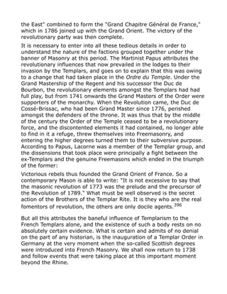 the East" combined to form the "Grand Chapitre Général de France,"
which in 1786 joined up with the Grand Orient. The victory of the
revolutionary party was then complete.
It is necessary to enter into all these tedious details in order to
understand the nature of the factions grouped together under the
banner of Masonry at this period. The Martinist Papus attributes the
revolutionary influences that now prevailed in the lodges to their
invasion by the Templars, and goes on to explain that this was owing
to a change that had taken place in the Ordre du Temple. Under the
Grand Mastership of the Regent and his successor the Duc de
Bourbon, the revolutionary elements amongst the Templars had had
full play, but from 1741 onwards the Grand Masters of the Order were
supporters of the monarchy. When the Revolution came, the Duc de
Cossé-Brissac, who had been Grand Master since 1776, perished
amongst the defenders of the throne. It was thus that by the middle
of the century the Order of the Temple ceased to be a revolutionary
force, and the discontented elements it had contained, no longer able
to find in it a refuge, threw themselves into Freemasonry, and
entering the higher degrees turned them to their subversive purpose.
According to Papus, Lacorne was a member of the Templar group, and
the dissensions that took place were principally a fight between the
ex-Templars and the genuine Freemasons which ended in the triumph
of the former:
Victorious rebels thus founded the Grand Orient of France. So a
contemporary Mason is able to write: "It is not excessive to say that
the masonic revolution of 1773 was the prelude and the precursor of
the Revolution of 1789." What must be well observed is the secret
action of the Brothers of the Templar Rite. It is they who are the real
fomentors of revolution, the others are only docile agents.396
But all this attributes the baneful influence of Templarism to the
French Templars alone, and the existence of such a body rests on no
absolutely certain evidence. What is certain and admits of no denial
on the part of any historian, is the inauguration of a Templar Order in
Germany at the very moment when the so-called Scottish degrees
were introduced into French Masonry. We shall now return to 1738
and follow events that were taking place at this important moment
beyond the Rhine.
 