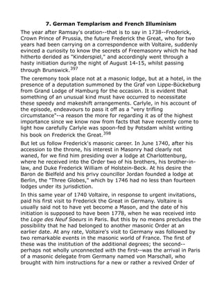 7. German Templarism and French Illuminism
The year after Ramsay's oration--that is to say in 1738--Frederick,
Crown Prince of Prussia, the future Frederick the Great, who for two
years had been carrying on a correspondence with Voltaire, suddenly
evinced a curiosity to know the secrets of Freemasonry which he had
hitherto derided as "Kinderspiel," and accordingly went through a
hasty initiation during the night of August 14-15, whilst passing
through Brunswick.397
The ceremony took place not at a masonic lodge, but at a hotel, in the
presence of a deputation summoned by the Graf von Lippe-Bückeburg
from Grand Lodge of Hamburg for the occasion. It is evident that
something of an unusual kind must have occurred to necessitate
these speedy and makeshift arrangements. Carlyle, in his account of
the episode, endeavours to pass it off as a "very trifling
circumstance"--a reason the more for regarding it as of the highest
importance since we know now from facts that have recently come to
light how carefully Carlyle was spoon-fed by Potsdam whilst writing
his book on Frederick the Great.398
But let us follow Frederick's masonic career. In June 1740, after his
accession to the throne, his interest in Masonry had clearly not
waned, for we find him presiding over a lodge at Charlottenburg,
where he received into the Order two of his brothers, his brother-in-
law, and Duke Frederick William of Holstein-Beck. At his desire the
Baron de Bielfeld and his privy councillor Jordan founded a lodge at
Berlin, the "Three Globes," which by 1746 had no less than fourteen
lodges under its jurisdiction.
In this same year of 1740 Voltaire, in response to urgent invitations,
paid his first visit to Frederick the Great in Germany. Voltaire is
usually said not to have yet become a Mason, and the date of his
initiation is supposed to have been 1778, when he was received into
the Loge des Neuf Soeurs in Paris. But this by no means precludes the
possibility that he had belonged to another masonic Order at an
earlier date. At any rate, Voltaire's visit to Germany was followed by
two remarkable events in the masonic world of France. The first of
these was the institution of the additional degrees; the second--
perhaps not wholly unconnected with the first--was the arrival in Paris
of a masonic delegate from Germany named von Marschall, who
brought with him instructions for a new or rather a revived Order of
 