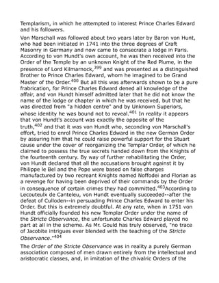 Templarism, in which he attempted to interest Prince Charles Edward
and his followers.
Von Marschall was followed about two years later by Baron von Hunt,
who had been initiated in 1741 into the three degrees of Craft
Masonry in Germany and now came to consecrate a lodge in Paris.
According to von Hundt's own account, he was then received into the
Order of the Temple by an unknown Knight of the Red Plume, in the
presence of Lord Kilmarnock,399
and was presented as a distinguished
Brother to Prince Charles Edward, whom he imagined to be Grand
Master of the Order.400 But all this was afterwards shown to be a pure
frabrication, for Prince Charles Edward dened all knowledge of the
affair, and von Hundt himself admitted later that he did not know the
name of the lodge or chapter in which he was received, but that he
was directed from "a hidden centre" and by Unknown Superiors,
whose identity he was bound not to reveal.401
In reality it appears
that von Hundt's account was exactly the opposite of the
truth,402
and that it was von Hundt who, seconding von Marschall's
effort, tried to enrol Prince Charles Edward in the new German Order
by assuring him that he could raise powerful support for the Stuart
cause under the cover of reorganizing the Templar Order, of which he
claimed to possess the true secrets handed down from the Knights of
the fourteenth century. By way of further rehabilitating the Order,
von Hundt declared that all the accusations brought against it by
Philippe le Bel and the Pope were based on false charges
manufactured by two recreant Knights named Noffodei and Florian as
a revenge for having been deprived of their commands by the Order
in consequence of certain crimes they had committed.403
According to
Lecouteulx de Canteleu, von Hundt eventually succeeded--after the
defeat of Culloden--in persuading Prince Charles Edward to enter his
Order. But this is extremely doubtful. At any rate, when in 1751 von
Hundt officially founded his new Templar Order under the name of
the Stricte Observance, the unfortunate Charles Edward played no
part at all in the scheme. As Mr. Gould has truly observed, "no trace
of Jacobite intrigues ever blended with the teaching of the Stricte
Observance."404
The Order of the Stricte Observance was in reality a purely German
association composed of men drawn entirely from the intellectual and
aristocratic classes, and, in imitation of the chivalric Orders of the
 