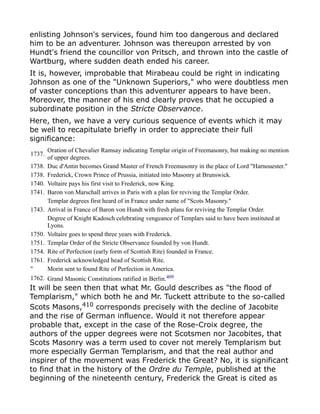 enlisting Johnson's services, found him too dangerous and declared
him to be an adventurer. Johnson was thereupon arrested by von
Hundt's friend the councillor von Pritsch, and thrown into the castle of
Wartburg, where sudden death ended his career.
It is, however, improbable that Mirabeau could be right in indicating
Johnson as one of the "Unknown Superiors," who were doubtless men
of vaster conceptions than this adventurer appears to have been.
Moreover, the manner of his end clearly proves that he occupied a
subordinate position in the Stricte Observance.
Here, then, we have a very curious sequence of events which it may
be well to recapitulate briefly in order to appreciate their full
significance:
1737.
Oration of Chevalier Ramsay indicating Templar origin of Freemasonry, but making no mention
of upper degrees.
1738. Duc d'Antin becomes Grand Master of French Freemasonry in the place of Lord "Harnouester."
1738. Frederick, Crown Prince of Prussia, initiated into Masonry at Brunswick.
1740. Voltaire pays his first visit to Frederick, now King.
1741. Baron von Marschall arrives in Paris with a plan for reviving the Templar Order.
Templar degrees first heard of in France under name of "Scots Masonry."
1743. Arrival in France of Baron von Hundt with fresh plans for reviving the Templar Order.
Degree of Knight Kadosch celebrating vengeance of Templars said to have been instituted at
Lyons.
1750. Voltaire goes to spend three years with Frederick.
1751. Templar Order of the Stricte Observance founded by von Hundt.
1754. Rite of Perfection (early form of Scottish Rite) founded in France.
1761. Frederick acknowledged head of Scottish Rite.
" Morin sent to found Rite of Perfection in America.
1762. Grand Masonic Constitutions ratified in Berlin.409
It will be seen then that what Mr. Gould describes as "the flood of
Templarism," which both he and Mr. Tuckett attribute to the so-called
Scots Masons,410
corresponds precisely with the decline of Jacobite
and the rise of German influence. Would it not therefore appear
probable that, except in the case of the Rose-Croix degree, the
authors of the upper degrees were not Scotsmen nor Jacobites, that
Scots Masonry was a term used to cover not merely Templarism but
more especially German Templarism, and that the real author and
inspirer of the movement was Frederick the Great? No, it is significant
to find that in the history of the Ordre du Temple, published at the
beginning of the nineteenth century, Frederick the Great is cited as
 