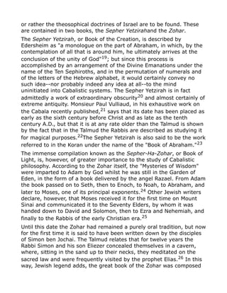 or rather the theosophical doctrines of Israel are to be found. These
are contained in two books, the Sepher Yetzirahand the Zohar.
The Sepher Yetzirah, or Book of the Creation, is described by
Edersheim as "a monologue on the part of Abraham, in which, by the
contemplation of all that is around him, he ultimately arrives at the
conclusion of the unity of God"19
; but since this process is
accomplished by an arrangement of the Divine Emanations under the
name of the Ten Sephiroths, and in the permutation of numerals and
of the letters of the Hebrew alphabet, it would certainly convey no
such idea--nor probably indeed any idea at all--to the mind
uninitiated into Cabalistic systems. The Sepher Yetzirah is in fact
admittedly a work of extraordinary obscurity20 and almost certainly of
extreme antiquity. Monsieur Paul Vulliaud, in his exhaustive work on
the Cabala recently published,21
says that its date has been placed as
early as the sixth century before Christ and as late as the tenth
century A.D., but that it is at any rate older than the Talmud is shown
by the fact that in the Talmud the Rabbis are described as studying it
for magical purposes.22
The Sepher Yetzirah is also said to be the work
referred to in the Koran under the name of the "Book of Abraham."23
The immense compilation known as the Sepher-Ha-Zohar, or Book of
Light, is, however, of greater importance to the study of Cabalistic
philosophy. According to the Zohar itself, the "Mysteries of Wisdom"
were imparted to Adam by God whilst he was still in the Garden of
Eden, in the form of a book delivered by the angel Razael. From Adam
the book passed on to Seth, then to Enoch, to Noah, to Abraham, and
later to Moses, one of its principal exponents.24 Other Jewish writers
declare, however, that Moses received it for the first time on Mount
Sinai and communicated it to the Seventy Elders, by whom it was
handed down to David and Solomon, then to Ezra and Nehemiah, and
finally to the Rabbis of the early Christian era.25
Until this date the Zohar had remained a purely oral tradition, but now
for the first time it is said to have been written down by the disciples
of Simon ben Jochai. The Talmud relates that for twelve years the
Rabbi Simon and his son Eliezer concealed themselves in a cavern,
where, sitting in the sand up to their necks, they meditated on the
sacred law and were frequently visited by the prophet Elias.26 In this
way, Jewish legend adds, the great book of the Zohar was composed
 