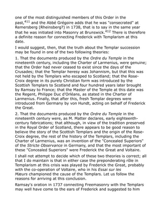 one of the most distinguished members of this Order in the
past,411
and the Abbé Grégoire adds that he was "consecrated" at
Remersberg (Rheinsberg?) in 1738, that is to say in the same year
that he was initiated into Masonry at Brunswick.412 There is therefore
a definite reason for connecting Frederick with Templarism at this
date.
I would suggest, then, that the truth about the Templar succession
may be found in one of the two following theories:
1. That the documents produced by the Ordre du Temple in the
nineteenth century, including the Charter of Larmenius, were genuine;
that the Order had never ceased to exist since the days of the
Crusades; that the Templar heresy was Johannism, but that this was
not held by the Templars who escaped to Scotland; that the Rose-
Croix degree in its purely Christian form was introduced by the
Scottish Templars to Scotland and four hundred years later brought
by Ramsay to France; that the Master of the Temple at this date was
the Regent, Philippe Duc d'Orléans, as stated in the Charter of
Larmenius. Finally, that after this, fresh Templar degrees were
introduced from Germany by von Hundt, acting on behalf of Frederick
the Great.
2. That the documents produced by the Ordre du Temple in the
nineteenth century were, as M. Matter declares, early eighteenth-
century fabrications; that although, in view of the tradition preserved
in the Royal Order of Scotland, there appears to be good reason to
believe the story of the Scottish Templars and the origin of the Rose-
Croix degree, the rest of the history of the Templars, including the
Charter of Larmenius, was an invention of the "Concealed Superiors"
of the Stricte Observance in Germany, and that the most important of
these "Concealed Superiors" were Frederick the Great and Voltaire.
I shall not attempt to decide which of these two theories is correct; all
that I do maintain is that in either case the preponderating rôle in
Templarism at this crisis was played by Frederick the Great, probably
with the co-operation of Voltaire, who in his Essai sur les
Mæurs championed the cause of the Templars. Let us follow the
reasons for arriving at this conclusion.
Ramsay's oration in 1737 connecting Freemasonry with the Templars
may well have come to the ears of Frederick and suggested to him
 