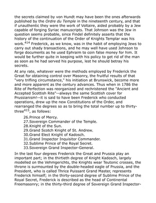 the secrets claimed by von Hundt may have been the ones afterwards
published by the Ordre du Temple in the nineteenth century, and that
if unauthentic they were the work of Voltaire, aided probably by a Jew
capable of forging Syriac manuscripts. That Johnson was the Jew in
question seems probable, since Findel definitely asserts that the
history of the continuation of the Order of Knights Templar was his
work.414
Frederick, as we know, was in the habit of employing Jews to
carry out shady transactions, and he may well have used Johnson to
forge documents as he used Ephraim to coin false money for him. It
would be further quite in keeping with his policy to get rid of the man
as soon as he had served his purpose, lest he should betray his
secrets.
At any rate, whatever were the methods employed by Frederick the
Great for obtaining control over Masonry, the fruitful results of that
"very trifling circumstance," his initiation at Brunswick, become more
and more apparent as the century advances. Thus when in 1786 the
Rite of Perfection was reorganized and rechristened the "Ancient and
Accepted Scottish Rite"--always the same Scottish cover for
Prussianism!--it is said to have been Frederick who conducted
operations, drew up the new Constitutions of the Order, and
rearranged the degrees so as to bring the total number up to thirty-
three415
, as follows:
26.Prince of Mercy.
27.Sovereign Commander of the Temple.
28.Knight of the Sun.
29.Grand Scotch Knight of St. Andrew.
30.Grand Elect Knight of Kadosch.
31.Grand Inspector Inquisitor Commander.
32.Sublime Prince of the Royal Secret.
33.Sovereign Grand Inspector-General.
In the last four degrees Frederick the Great and Prussia play an
important part; in the thirtieth degree of Knight Kadosch, largely
modelled on the Vehmgerichts, the Knights wear Teutonic crosses, the
throne is surmounted by the double-headed eagle of Prussia, and the
President, who is called Thrice Puissant Grand Master, represents
Frederick himself; in the thirty-second degree of Sublime Prince of the
Royal Secret, Frederick is described as the head of Continental
Freemasonry; in the thirty-third degree of Sovereign Grand Inspector-
 