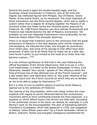General the jewel is again the double-headed eagle, and the
Sovereign Grand Commander is Frederick, who at the time this
degree was instituted figured with Philippe, Duc d'Orléans, Grand
Master of the Grand Orient, as his lieutenant. The most important of
these innovations was the thirty-second degree, which was in reality a
system rather than a degree for bringing together the Masons of all
countries under one head--hence the immense power acquired by
Frederick. By 1786 French Masonry was thus entirely Prussianized and
Frederick had indeed become the idol of Masonry everywhere. Yet
probably no one ever despised Freemasonry more profoundly. As the
American Mason Albert Pike shrewdly observed:
There is no doubt that Frederick came to the conclusion that the great
pretensions of Masonry in the blue degrees were merely imaginary
and deceptive. He ridiculed the Order, and thought its ceremonies
mere child's play; and some of his sayings to that effect have been
preserved. It does not at all follow that he might not at a later day
have found it politic to put himself at the head of an Order that had
become a power....416
It is not without significance to find that in the year following the
official foundation of the Stricte Observance, that is to say in 1752,
Lord Holdernesse, in a letter to the British Ambassador in Paris, Lord
Albemarle, headed "Very secret," speaks of "the influence which the
King of Prussia has of late obtained over all the French Councils"; and
a few weeks later Lord Albemarle refers to "the great influence of the
Prussian Court over the French Councils by which they are so blinded
as not to be able to judge for themselves."417
But it is time to turn to another sphere of activity which Masonry
opened out to the ambitions of Frederick.
The making of the Encyclopédie, which even those writers the most
sceptical with regard to secret influences behind the revolutionary
movement admit to have contributed towards the final cataclysm, is a
question on which official history has thrown but little light. According
to the authorized version of the story--as related, for example, in Lord
Morley's work on the Encyclopædists--the plan of translating Ephraim
Chambers's Cyclopædia, which had appeared in 1728, was suggested
to Diderot "some fifteen years later" by a French bookseller named Le
Breton. Diderot's "fertile and energetic intelligence transformed the
 