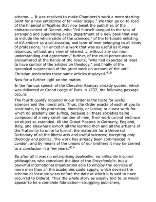 scheme.... It was resolved to make Chambers's work a mere starting-
point for a new enterprise of far wider scope." We then go on to read
of the financial difficulties that now beset the publisher, of the
embarrassment of Diderot, who "felt himself unequal to the task of
arranging and supervising every department of a new book that was
to include the whole circle of the sciences," of the fortunate enlisting
of d'Alembert as a collaborator, and later of men belonging to all kinds
of professions, "all united in a work that was as useful as it was
laborious, without any view of interest ... without any common
understanding and agreement," further, of the cruel persecutions
encountered at the hands of the Jesuits, "who had expected at least
to have control of the articles on theology," and finally of the
tyrannical suppression of the great work on account of the anti-
Christian tendencies these same articles displayed.418
Now for a further light on the matter.
In the famous speech of the Chevalier Ramsay already quoted, which
was delivered at Grand Lodge of Paris in 1737, the following passage
occurs:
The fourth quality required in our Order is the taste for useful
sciences and the liberal arts. Thus, the Order exacts of each of you to
contribute, by his protection, liberality, or labour, to a vast work for
which no academy can suffice, because all these societies being
composed of a very small number of men, their work cannot embrace
an object so extended. All the Grand Masters in Germany, England,
Italy, and elsewhere exhort all the learned men and all the artisans of
the Fraternity to unite to furnish the materials for a Universal
Dictionary of all the liberal arts and useful sciences; excepting only
theology and politics. The work has already been commenced in
London, and by means of the unions of our brothers it may be carried
to a conclusion in a few years.419
So after all it was no enterprising bookseller, no brilliantly inspired
philosopher, who conceived the idea of the Encyclopédie, but a
powerful international organization able to employ the services of
more men than all the academies could supply, which devised the
scheme at least six years before the date at which it is said to have
occurred to Diderot. Thus the whole story as usually told to us would
appear to be a complete fabrication--struggling publishers,
 