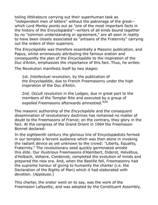 toiling littérateurs carrying out their superhuman task as
"independent men of letters" without the patronage of the great--
which Lord Morley points out as "one of the most important facts in
the history of the Encyclopædia"--writers of all kinds bound together
by no "common understanding or agreement," are all seen in reality
to have been closely associated as "artisans of the Fraternity" carrying
out the orders of their superiors.
The Encyclopédie was therefore essentially a Masonic publication, and
Papus, whilst erroneously attributing the famous oration and
consequently the plan of the Encyclopédie to the inspiration of the
Duc d'Antin, emphasizes the importance of this fact. Thus, he writes:
The Revolution manifests itself by two stages:
1st. Intellectual revolution, by the publication of
the Encyclopédie, due to French Freemasonry under the high
inspiration of the Duc d'Antin.
2nd. Occult revolution in the Lodges, due in great part to the
members of the Templar Rite and executed by a group of
expelled Freemasons afterwards amnestied.420
The masonic authorship of the Encyclopédie and the consequent
dissemination of revolutionary doctrines has remained no matter of
doubt to the Freemasons of France; on the contrary, they glory in the
fact. At the congress of the Grand Orient in 1904 the Freemason
Bonnet declared:
In the eighteenth century the glorious line of Encyclopædists formed
in our temples a fervent audience which was then alone in invoking
the radiant device as yet unknown to the crowd: "Liberty, Equality,
Fraternity." The revolutionary seed quickly germinated amidst
this élite. Our illustrious Freemasons d'Alembert, Diderot, Helvétius,
d'Holbach, Voltaire, Condorcet, completed the evolution of minds and
prepared the new era. And, when the Bastille fell, Freemasonry had
the supreme honour of giving to humanity the charter (i.e. the
Declaration of the Rights of Man) which it had elaborated with
devotion. (Applause.)
This charter, the orator went on to say, was the work of the
Freemason Lafayette, and was adopted by the Constituent Assembly,
 
